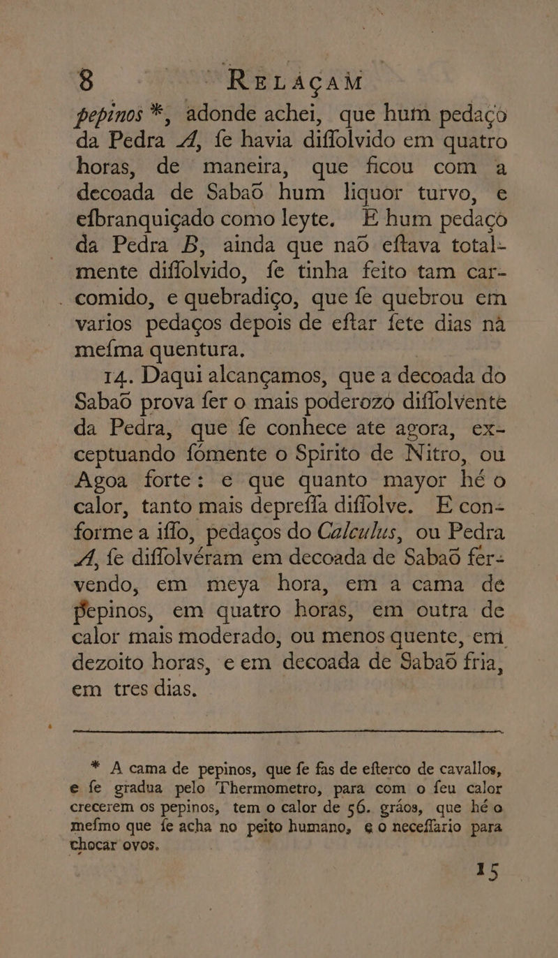 pepinos *, adonde achei, que hum pedaço da Pedra 4, fe havia diflolvido em quatro horas, de maneira, que ficou com a decoada de Sabao hum liquor turvo, e efbranquiçado como leyte. E hum pedaço da Pedra B, ainda que nao eftava total- mente diflolvido, fe tinha feito tam car- - comido, e quebradiço, que fe quebrou em varios pedaços depois de eftar fete dias na mefma quentura, | 14. Daqui alcançamos, que a decoada do Sabaô prova fer o mais poderozo diflolvente da Pedra, que fe conhece ate agora, ex- ceptuando fómente o Spirito de Nitro, ou Agoa forte: e que quanto mayor hé o calor, tanto mais deprefla diflolve. E con- forme a iflo, pedaços do Calculus, ou Pedra 4, fe dilolvéram em decoada de Sabaôd fer- vendo, em meya hora, em a cama dé pepinos, em quatro horas, em outra de calor mais moderado, ou menos quente, em dezoito horas, e em decoada de Sabad fria, em tres dias. * A cama de pepinos, que fe fas de eíterco de cavallos, e fe gradua pelo Thermometro, para com o Íeu calor crecerem os pepinos, tem o calor de só. grãos, que hé o mefmo que fe acha no peito humano, go neceflario para chocar ovos. 15