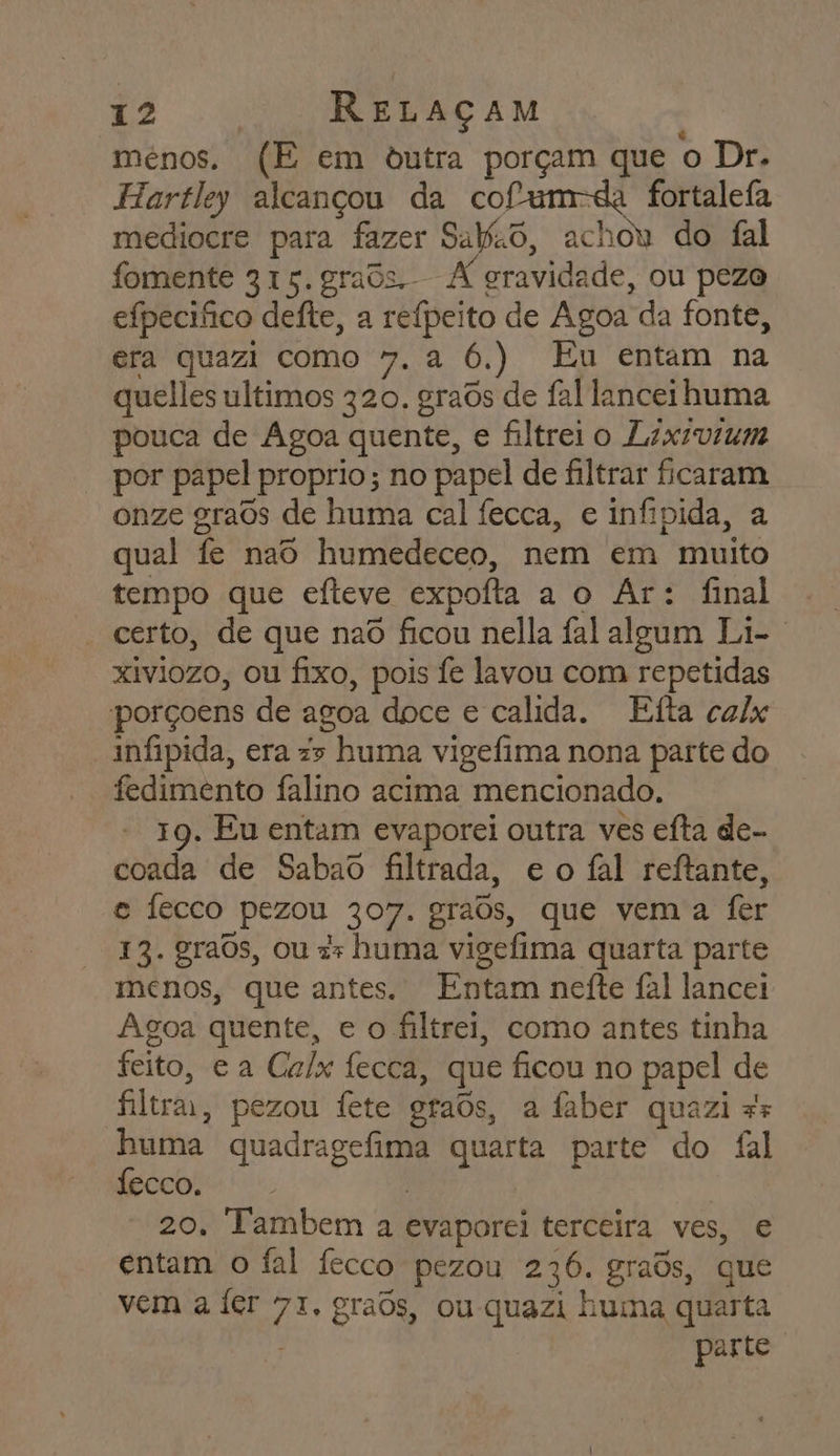 ménos. (E em ôutra porçam que o Dr. Hartley alcançou da cofum-da fortalefa mediocre para fazer Saio, achou do fal fomente 315. grads. A gravidade, ou pezo efpecifico deíte, a reípeito de Agoa da fonte, era quazi como 7. a 6.) Eu entam na quelles ultimos 320. graôs de fal lanceihuma pouca de Agoa quente, e filtreio Lixivzum por papel proprio; no papel de filtrar ficaram onze graôs de huma cal fecca, e infipida, a qual fe naô humedeceo, nem em muito tempo que efteve expoíta a o Ar: final - certo, de que nao ficou nella fal algum Li- xiviozo, ou fixo, pois fe lavou com repetidas porçoens de agoa doce e calida. Etta calx infipida, era z&gt; huma vigefima nona parte do fedimento falino acima mencionado. 19. Eu entam evaporei outra ves efta de- coada de Sabao filtrada, eo fal reitante, e fecco pezou 307. graôs, que vema fer 13. graOs, ou :z huma vigefima quarta parte menos, que antes. Entam neíte fal lancei Agoa quente, e o filtrei, como antes tinha feito, ea Calx fecca, que ficou no papel de filtra, pezou fete graôs, a faber quazi 55 huma quadragefima quarta parte do fal fecco. | 20, Tambem a evaporei terceira ves, e entam o fal fecco pezou 236. grads, que vem a fer 71. graos, ou-quazi huma quarta : parte