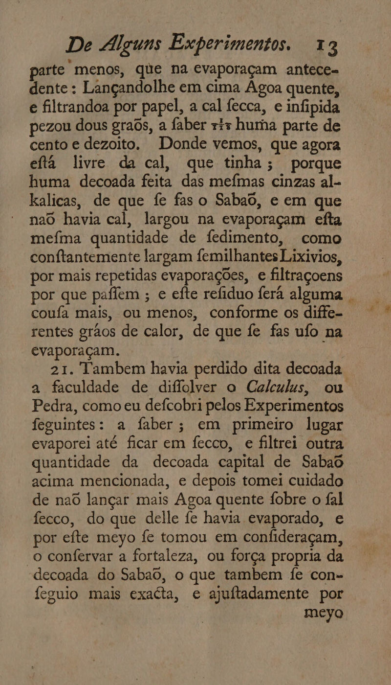 parte menos, que na evaporaçam antece- dente : Lançandolhe em cima Agoa quente, e filtrandoa por papel, a cal fecca, e infipida pezou dous graôs, a faber ris huma parte de cento e dezoito. Donde vemos, que agora eftá livre da cal, que tinha; porque huma decoada feita das mefmas cinzas al- kalicas, de que fe faso Sabao, e em que nao havia cal, largou na evaporaçam efta mefma quantidade de fedimento, como conftantemente largam femilhantes Lixivios, por mais repetidas evaporações, e filtraçoens por que paflem ; e eíte refiduo ferá alguma . coufa mais, ou menos, conforme os diffe- rentes grãos de calor, de que fe fas ufo na. evaporaçam. 21. Tambem havia perdido dita decoada a faculdade de diflolver o Caleulus, ou Pedra, como eu defcobri pelos Experimentos feguintes: a faber; em primeiro lugar evaporei até ficar em fecco, e filtrei outra quantidade da decoada capital de Sabao acima mencionada, e depois tomei cuidado de nad lançar mais Agoa quente Ífobre o fal fecco, do que delle fe havia evaporado, e por efte meyo fe tomou em confideraçam, “o confervar a fortaleza, ou força propria da decoada do Sabaô, o que tambem fe con- feguio mais exacta, e ajuftadamente por meyo