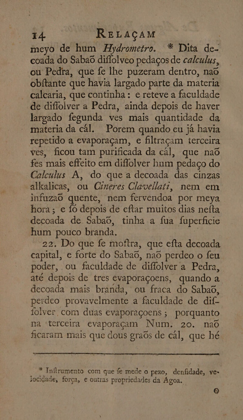 meyo de hum Hydrometro. * Dita de- coada do Sabao diflolveo pedaços de calculus, ou Pedra, que fe lhe puzeram dentro, nao obitante que havia largado parte da materia calcaria, que continha : e reteve a faculdade de difiolver a Pedra, ainda depois de haver largado fegunda ves mais quantidade da materia da cál. Porem quando eu já havia repetido a evaporaçam, e filtraçam terceira “ves, ficou tam purificada da cál, que naõ fes mais efteito em diflolver hum pedaço do Calculus A, do que a decoada das cinzas alkalicas, ou Crneres Clavellati, nem em infuzaô quente, nem fervendoa por meya hora; e fó depois de eftar muitos dias neíta decoada de Sabaô, tinha a fua Ífuperficie hum pouco branda. | 22. Do que fe moítra, que efta decoada capital, e forte do Sabaô, nad perdeo o feu poder, ou faculdade de diflolver a Pedra, | até depois de tres evaporaçoens, quando a decoada mais branda, ou fraca do Sabaõ, perdeo provavelmente a faculdade de dif- folver, com duas evaporaçoens ; porquanto na terceira evaporaçam Num. 20. nad ficaram mais que dous graôs de cál, que hé * Initrumento com que fe mede o pezo, denfidade, ve- jocidade, força, e outras propriedades da Agoa. A)