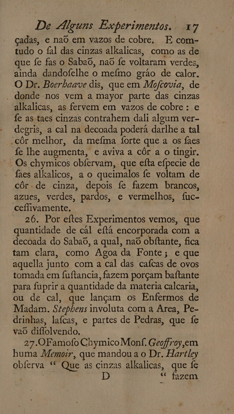 çadas, e nad em vazos de cobre. E com- tudo o fal das cinzas alkalicas, como as de que fe fas o Sabao, naô fe voltaram verdes, ainda dandofelhe o mefmo grão de calor. O Dr. Boerhaave dis, que em Mofcovia, de - donde nos vem a mayor parte das cinzas alkalicas, as fervem em vazos de cobre: e fe as taes cinzas contrahem dali algum ver- degris, a cal na decoada poderá darlhe a tal -côr melhor, da mefma forte que a os faes fe lhe augmenta, e aviva a côr a o tingir. - Os chymicos obfervam, que eíta efpecie de faes alkalicos, a o queimalos fe voltam de côr- de cinza, depois fe fazem brancos, azues, verdes, pardos, e vermelhos, fuc- ceflivamente. - 26. Por eftes Experimentos vemos, que quantidade de cal eftã encorporada com a decoada do Sabao, a qual, nao obitante, fica tam clara, como Agoa da Fonte; e que aquella junto com a cal das cafcas de ovos tomada em fuítancia, fazem porçam baítante para fuprir a quantidade da materia calcaria, ou de cal, que lançam os Enfermos de Madam. Stephens involuta com a Area, Pe- drinhas, laícas, e partes de Pedras, que fe vao diflolvendo, | 27.OFamofo Chymico Monf. Geoffroy em huma Memoir, que mandoua o Dr. Hartley obferva * Que as cinzas alkalicas, que fe E “ fazem,