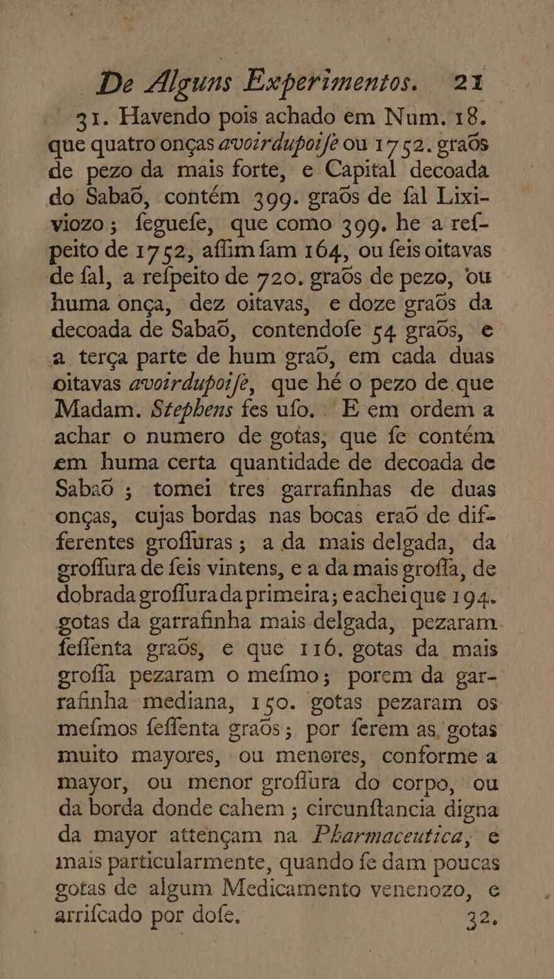 31. Havendo pois achado em Num. 18. que quatro onças avoirdupoife ou 17 52. grads de pezo da mais forte, e Capital decoada do Sabaô, contém 399. graôs de fal Lixi- viozo; feguefe, que como 399. he a ref- peito de 1752, afim fam 164, ou feis oitavas de fal, a reípeito de 720. graos de pezo, ou huma onça, dez oitavas, e doze graos da decoada de Sabaô, contendofe 54 graôs, e a terça parte de hum grao, em cada duas oitavas avorrdupoife, que hé o pezo de que Madam. Stephens fes ufo.. E em ordem a achar o numero de gotas, que fe contém em huma certa quantidade de decoada de Sabao ; tomei tres garrafinhas de duas “onças, cujas bordas nas bocas erao de dif- ferentes grofluras; a da mais delgada, da groílura de Íeis vintens, e a da mais grofla, de dobrada groflura da primeira; eacheique 194. gotas da garrafinha mais delgada, pezaram. feflenta graos, e que 116. gotas da mais grofla pezaram o meímo; porem da gar- rafinha mediana, Iço. gotas pezaram os meímos feflenta gras; por ferem as, gotas muito mayores, ou menores, conforme a mayor, ou menor grofiura do corpo, ou da borda donde cahem ; circunítancia digna da mayor attençam na Pharmaceutica, e mais particularmente, quando fe dam poucas gotas de algum Medicamento venenozo, e arriícado por dofe. EA