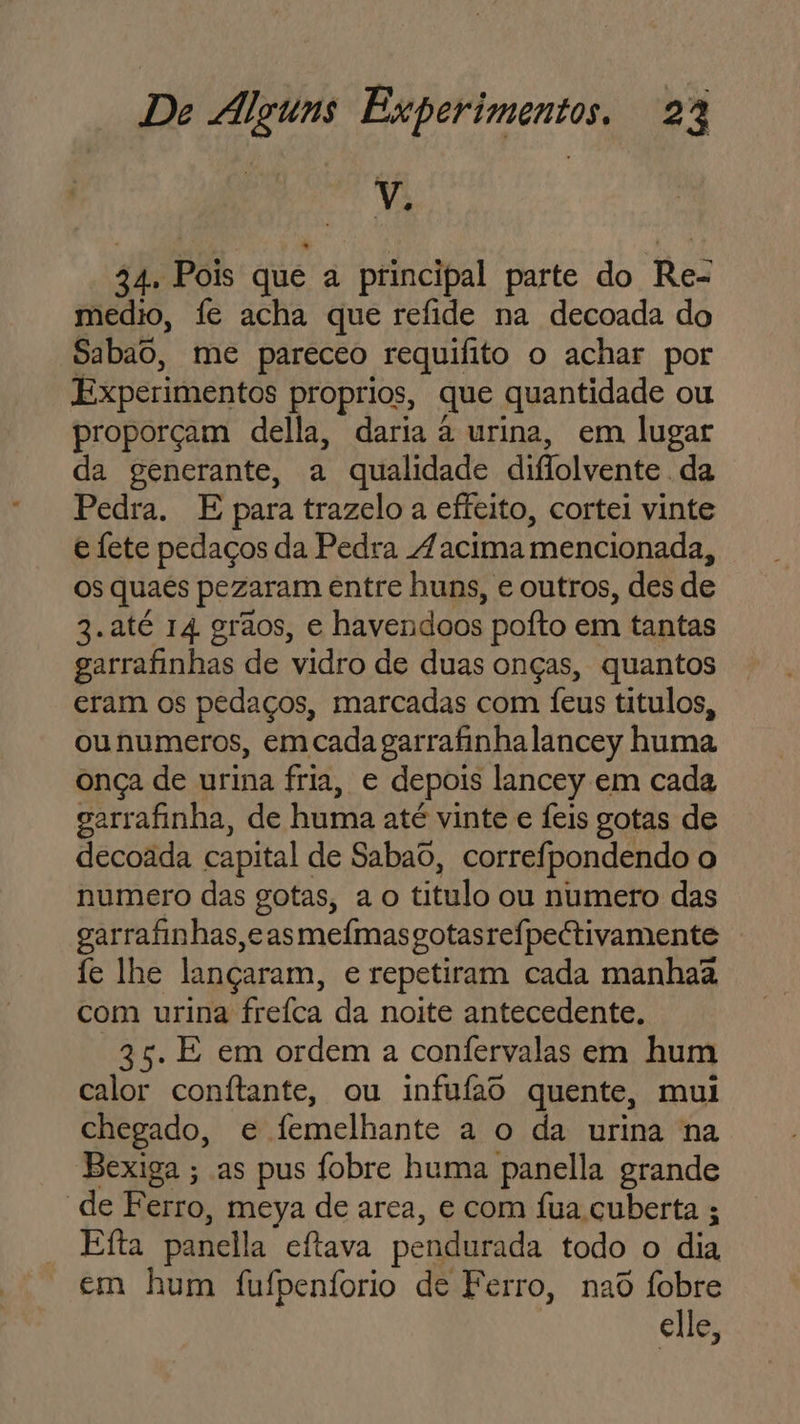 ! v. 34, Pois que a principal parte do Re- medio, fe acha que refide na decoada do Sabao, me pareceo requifito o achar por Experimentos proprios, que quantidade ou proporçam della, daria à urina, em lugar da generante, a qualidade diflolvente . da Pedra. E para trazelo a effeito, cortei vinte e fete pedaços da Pedra Zacima mencionada, os quaes pezaram entre huns, e outros, des de 3.até 14 grãos, e havendoos poíto em tantas garrafinhas de vidro de duas onças, quantos eram os pedaços, marcadas com feus titulos, ou numeros, em cada garrafinha lancey huma onça de urina fria, e depois lancey em cada garrafinha, de huma até vinte e Íeis gotas de decoada capital de Sabao, correfpondendo o numero das gotas, a o titulo ou numero das garrafinhas,e as meímasgotasrefpectivamente fe lhe lançaram, e repetiram cada manhaã com urina freíca da noite antecedente. 35. E em ordem a confervalas em hum calor conítante, ou infufao quente, mui chegado, e femelhante a o da urina na Bexiga ; as pus fobre huma panella grande de Ferro, meya de area, e com fua cuberta ; Efta panella cítava pendurada todo o dia em hum fufpenforio de Ferro, nad fobre elle,