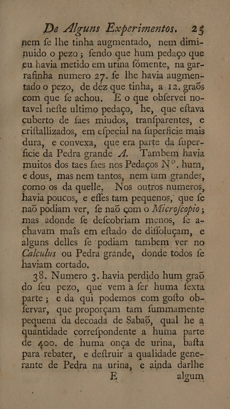 nem fe lhe tinha augmentado, nem dimi- nuido o pezo ; fendo que hum pedaço que eu havia metido em urina fômente, na gar- rafinha numero 27. fe lhe havia augmen- tado o pezo, de déz que tinha, a 12. graôs com que fe achou, É o que obfervei no- tavel nefte ultimo pedaço, he, que eftava cuberto de faes miudos, tranfparentes, e criftallizados, em cipecial na fuperficie mais dura, e convexa, que era parte da fuper- ficie da Pedra grande A. Tambem havia muitos dos taes faes nos Pedaços Nº. hum, e dous, mas nem tantos, nem tam grandes, çomo os da quelle, Nos outros numeros, havia poucos, e efles tam pequenos, que fe nao podiam ver, fe nao çom o Microfcopio ; mas adonde fe defcobriam menos, fe a- chavam mais em eftado de difloluçam, e alguns delles fe podiam tambem ver no Calculus ou Pedra grande, donde todos fe haviam cortado, 38. Numero 3. havia perdido hum graô do feu pezo, que vem a fer huma fexta parte; e da qui podemos com gofto ob- lervar, que proporçam tam fummamente pequena da decoada de Sabao, qual he a quantidade correfpondente a huina parte de 400. de huma: onça de urina, baita para rebater, e deftruir a qualidade gene- rante de Pedra na urina, e ainda darlhe | “o algum