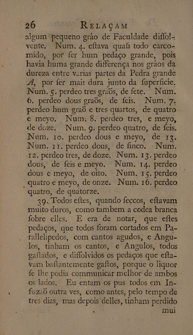 algum pequeno grão de Faculdade diflol- vente. Num. 4. eftava quafi todo carco- mido, por fer hum pedaço grande, pois havia huma grande diferença 1 nos orãos da dureza entre varias partes da Pedra grande 4, por fer mais dura junto da fuperficie, Num. 5. perdeo tres grabs, de fete. Num. 6. perdeo dous graôs, de feis. Num, 7. perdeo hum graôd e tres quartos, de quatro é meyo, Num: 8. pérdeo tres, e meyo, de doze. Num. q. perdeo quatro, de feis. Num. 10. perdeo dous e meyo, de 12. Num. 11. perdeo dous, de finco. Num. 12. perdeo tres, de doze, Num. 13. perdeo dous, de Íeise meyo. Num. 14. perdeo dous e meyo, deoito. Num. 15. perdeo “quatro e meyo, de onze. Num. 16. perdeo quatro, de quatorze. 39. Todos eítes, quando feccos, eftavam muito duros, como tambem a codea branca fobre elles. E era de notar, que eftes pedaços, que todos foram cortados em Pa- fallelipedos, com cantos agudos, e Angu- los, tinham os cantos, e Angulos, todos gaftados, e diflolvidos os pedaços que efta- vam bafiantemente gaftos, porque o liquor fe lhe podia communicar melhor de ambos os lados. Eu entam os pus todos em In- fuzad outra ves, como antes, pelo tempo de tres dias, mas depois delles , tinham perdido , mui