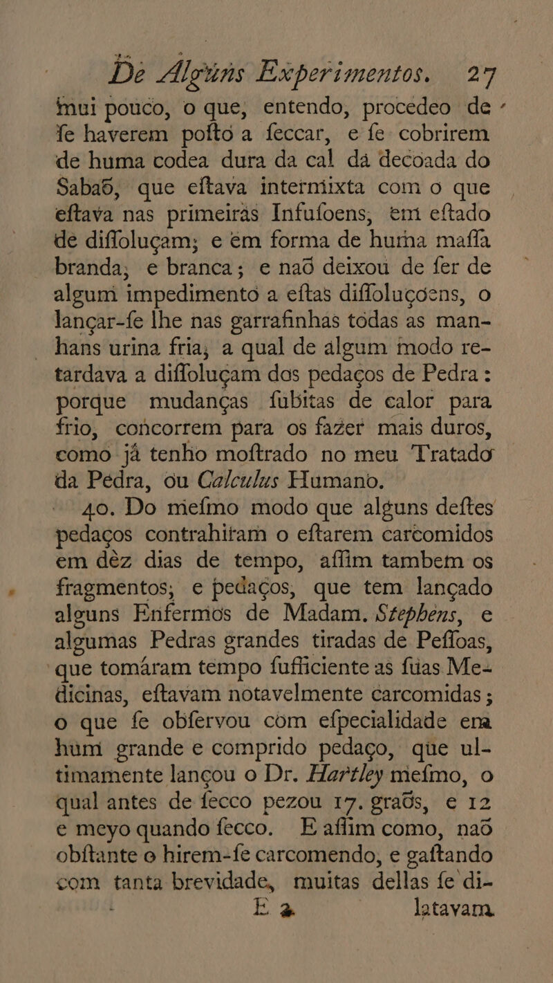 imui pouco, o que, entendo, procedeo de - fe haverem pofto a feccar, e fe cobrirem de huma codea dura da cal dá decoada do Sabad, que eítava intermixta com o que eftava nas primeiras Infufoens, em eftado de difloluçam; e em forma de huma mafia branda, e branca; e nao deixou de fer de algum impedimento a eítas difloluçõens, o lançar-fe lhe nas garrafinhas todas as man- hans urina fria, a qual de algum modo re- tardava a diloluçam dos pedaços de Pedra : porque mudanças fubitas de calor para frio, concorrem para os fazer mais duros, como já tenho moftrado no meu Tratado da Pedra, ou Calculus Humano. 40. Do meímo modo que alguns deftes pedaços contrahitam o eftarem carcomidos em dêz dias de tempo, aílim tambem os fragmentos, e pedaços, que tem lançado alguns Enfermos de Madam. Szephens, e algumas Pedras grandes tiradas de Pefloas, “que tomáram tempo fufliciente as fas Me- dicinas, eftavam notavelmente carcomidas ; o que fe obfervou com efpecialidade era hum grande e comprido pedaço, que ul- timamente lançou o Dr. Hartley mefmo, o qual antes de fecco pezou 17. graôs, e 12 e meyo quando fecco. E aflim como, nad obitante o hirem-fe carcomendo, e gaítando com tanta brevidade, muitas dellas fe di- E 2 | latavana