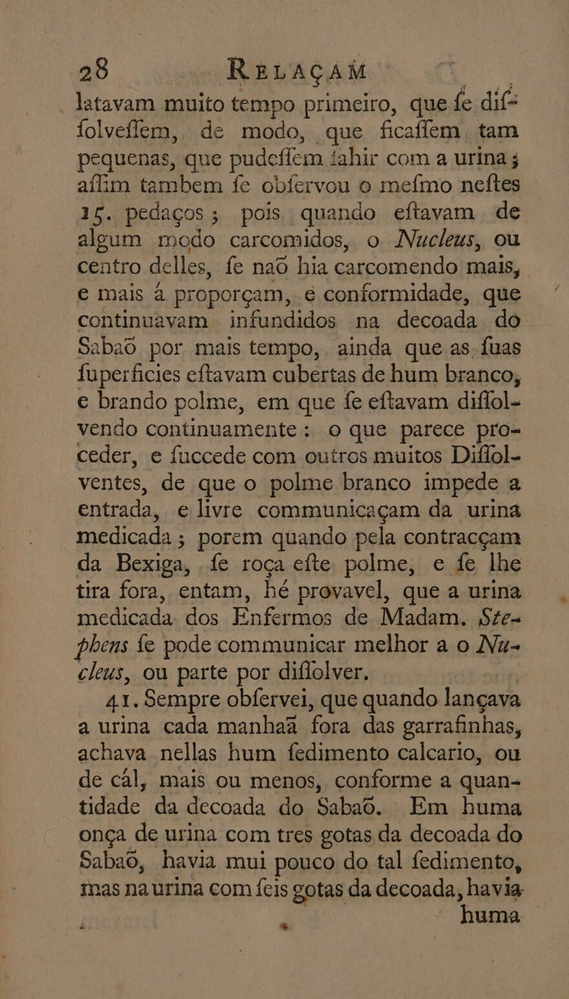 latavam muito tempo primeiro, que fe dife folveílem, de modo, que ficaffem. tam pequenas, que pudefem tahir com a urina afim tambem fe obfervou o mefmo neftes 3 E pedaços; pois quando eftavam de algum modo carcomidos, o Nucleus, ou centro delles, fe nao hia carcomendo mais, e mais à proporçam, é conformidade, que continuavam - infundidos na decada do Sabaô por mais tempo, ainda que as. Íuas luperficies eftavam cubertas de hum branco, e brando polme, em que fe eftavam diflol- vendo continuamente : o que parece pro- ceder, e fuccede com outros muitos Diflol- ventes, de que o polme branco impede a entrada, e livre communicaçam da urina medicada ; porem quando pela contracçam da Bexiga, . fe Fóçã efte polme, e fe lhe tira fora, entam, hé provavel, que a urina medicada. dos Enfermos de Madam. S£e- phens fe pode communicar melhor a o Nu- cleus, ou parte por diflolver. 41. Sempre obfervei, que quando lançava a urina cada manhaã fora das garrafinhas, achava nellas hum fedimento calcario, ou de cal, mais ou menos, conforme a quan- tidade da decoada do Sabao. Em huma onça de urina com tres gotas da decoada do Sabao, havia mui pouco do tal fedimento, Inas na urina com Ícis gotas da decoada, havia huma | a %