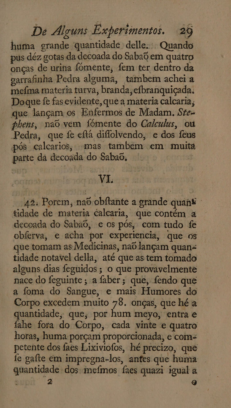 huma grande quantidade delle. Quando pus déz gotas da decoada do Sabad em quatro onças de urina fomente, fem ter dentro da garrafinha Pedra alguma, tambem achei a mefma materia turva, branda, efbranquiçada. Doque fe fas evidente, que a materia calcaria, que lançam os Enfermos de Madam. Ste= phens, nao vem fómente do Calculus, ou Pedra, que fe eftã difiolvendo, e dos Íeus pós calcarios; mas tambem em muita parte da decoada do Sabao, “VI 42: Porem, nad obftante a grande quant tidade de materia calcaria, que contém a decoada do Sabao, e os pós, com tudo fe obferva, e acha por experiencia, que os que tomam as Medicinas, nao lançam quan: tidade notavel della, até que as tem tomado alguns dias feguidos; o que provavelmente nace do feguinte ; a faber ; que, fendo que a foma do Sangue, e mais Humores do Corpo excedem muito 78. onças, que hé a quantidade, que, por hum meyo, entra e fahe fora do Corpo, cada vinte e quatro horas, huma porçam proporcionada, e com= petente dos faes Lixiviofos, hé precizo, que fe gafte em impregna-los, antes que huma quantidade dos mefmos fães quazi igual a 2z q