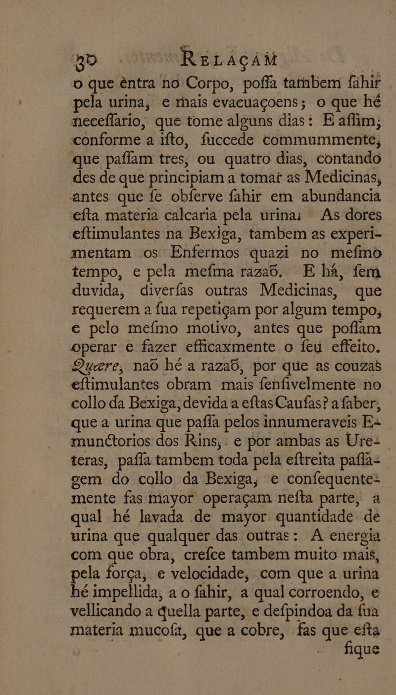 o que êntra no Corpo, pofla tambem fahir pela urina, e rhais evacuaçoens; o que hé neceflario, que tome alguns dias: E afim; conforme a to, faccede commummente, «que paffam tres, ou quatro dias, contando des de que principiam a tomai as Medicinas, antes que fe obferve fahir em abundancia efta materia calcaria pela urina; As dores eftimulantes na Bexiga, tambem as experi- mentam os Enfermos quazi no mefmo tempo, e pela mefma raza6. E há, fem duvida, diverfas outras Medicinas, que requerem a fua repetiçam por algum tempo, e pelo mefmo motivo, antes que poflam operar e fazer efficaxmente o Ífeu effeito. Quere, nao hé a razab, por que as couzas eftimulantes obram mais fenfivelmente no collo da Bexiga, devida a eítas Caufas? a faber, que a urina que pafla pelos innumeraveis Es munctorios dos Rins, : e por ambas as Ure- teras, pafla tambem toda pela eftreita pafla- cem do collo da Bexiga, e confequente- mente fas mayor operaçam nefta parte, a qual hé lavada de mayor nr de urina que qualquer das outras: A energia com que obra, creíce tambem muito mais, pela força, e velocidade, com que a urina hé impellida, a o fahir, a qual corroendo, e vellicando a quella parte, e deípindoa da fua materia mucof, que a cobre, fas pri ie eita | fique