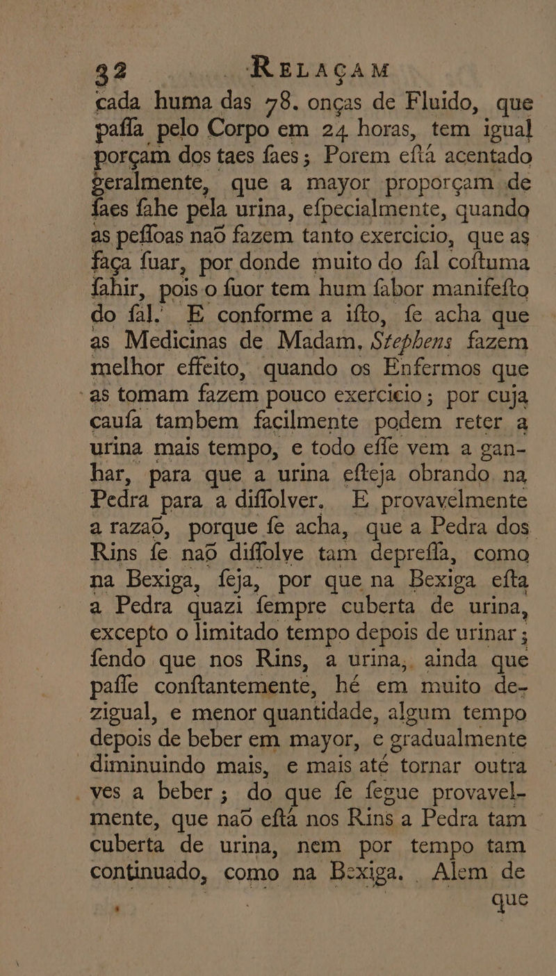 cada huma po 78. onças de Fluido, que pafla pelo Corpo em 24 horas, tem igual porçam dos taes faes; Porem cla acentado geralmente, que a mayor proporçam de faes fahe pela urina, efpecialmente, quando as pefloas nad fazem tanto exercicio, que ag faça fuar, por donde muito do fal coftuma lahir, pois o fuor tem hum fabor manifefto do fal. E conforme a ifto, fe acha que as Medicinas de Madam, Stephens fazem melhor cffeito, quando os Enfermos que -as tomam fazem pouco exercicio; por cuja caufa tambem facilmente podem reter a urina mais tempo, e todo efle vem a gan- har, para que a urina efteja obrando. na Pedra para a diflolver. E provavelmente a razao, porque fe acha, que a Pedra dos. Rins fe nao diflolve tam deprefla, como na Bexiga, feja, por que na Bexiga efta a Pedra quazi fempre cuberta de urina, excepto o limitado tempo depois de urinar ; fendo que nos Rins, a urina, ainda que paíle conftantemente, hé em muito de- zigual, e menor quantidade, algum tempo depois de beber em mayor, e gr radualmente “diminuindo mais, e mais até “tornar outra ves a beber ; do que fe fegue provavel- mente, que naS eftá nos Rins a Pedra tam cuberta de urina, nem por tempo tam continuado, como na Bexiga. Alem de