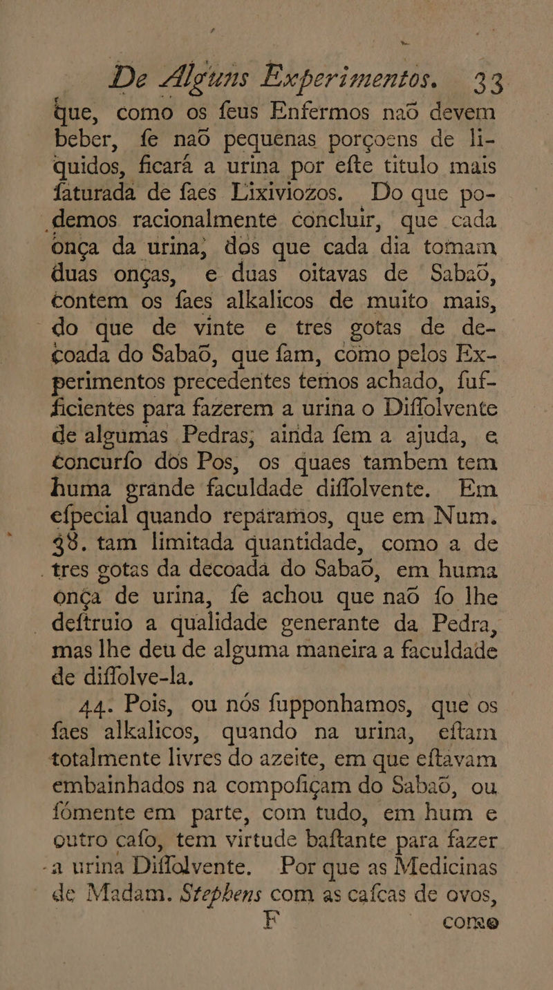 De Alguns Experimentos, 23 que, como os feus Enfermos nad devem beber, fe naô pequenas porçocns de li- quidos, ficará a urina por efte titulo mais faturada de faes Lixiviozos. Do que po- demos racionalmente concluir, que cada onça da urina, dos que cada dia tomam duas onças, e duas oitavas de Sabao, contem os faes alkalicos de muito mais, “do que de vinte e tres gotas de de- çoada do Sabaô, que fam, como pelos Ex- perimentos precedentes temos achado, Ífuf- ficientes para fazerem a urina o Diflolvente de algumas Pedras; ainda fem a ajuda, e concurío dos Pos, os quaes tambem tem huma grande faculdade diflolvente. Em efpecial quando repáramos, que em Num. 48. tam limitada quantidade, como a de tres gotas da decoada do Sabao, em huma onça de urina, fe achou que naô fo lhe * deftruio a qualidade generante da Pedra, mas lhe deu de alguma maneira a faculdade de diflolve-la. 44. Pois, ou nós fupponhamos, que os faes alkalicos, quando na urina, eftam totalmente livres do azeite, em que eítavam embainhados na compofiçam do Sabaô, ou fômente em parte, com tudo, em hum e outro cafo, tem virtude baftante para fazer “a urina Diffolvente. Por que as Medicinas “de Madam. Stephens com as caícas de ovos, | corre
