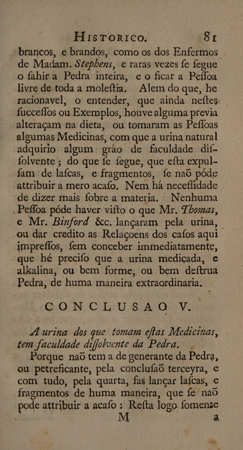 brancos, e brandos, como os dos Enfermos de Madam. Szephens, e raras vezes fe fegue o fahir a Pedra inteira, eo ficara Pefloa livre de toda a moleítia. Alem do que, he racionavel, o entender, que ainda neítes: | fucceflos ou Exemplos, houve alguma previa alteraçam na dieta, ou tomaram as Pefloas algumas Medicinas, com que a urina natural adquirio algum grão de faculdade dif- folvente ; do que fe fegue, que eíta expul- fam de laícas, e fragmentos, fe naô póde “attribuir a mero acafo. Nem hã necefiidade de dizer mais fobre a materia. Nenhuma : Pefloa póde haver vifto o que Mr. Thomas, e Mr. Binford &amp;c, lançaram pela urina, ou dar credito as Relaçoens dos cafos aqui impreflos, fem conceber immediatamente, - que hé precifo que a urina mediçada, e alkalina, ou bem forme, ou bem deítrua Pedra, de huma maneira extraordinaria. QON Cit SA Ol Vis urina dos que tomam eflas Medicinas, tem faculdade difjolvente da Pedra. Porque nad tem a de generante da Pedra, ou petreficante, pela conclufad terceyra, e com tudo, pela quarta, fas lançar laícas, e fragmentos de huma maneira, que fe nao pode atribuir a acafo : Refta logo. fomente | 7 a