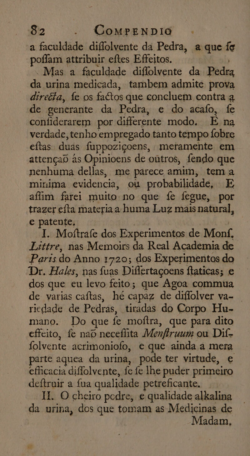a faculdade diflolvente da Pedra, a que fg poflam attribuir eftes Efeitos. - Mas a faculdade diflolvente da Badra di urina medicada, tambem admite prova directa, fe os faétos que concluem contra q de generante da Pedra, e do acafo, fe confiderarem por diferente modo. É na verdade, tenho empregado tanto tempo Íobre eftas duds fuppoziçoens, meramente em attençad às Opinioens de oútros, fendo que nenhuma dellas, me parece amim, tem a minima evidencia, ou probabilidade, E afim farei muito no que fe fegue, por trazer eíta materia a huma Luz mais natural, e patente, I. Moitrafe dos Experimentos de Monf, Littre, nas Memoirs da Real Academia de Paris do Anno 1720; dos Experimentos do Dr. Hales, nas fuas Differtaçoens ftaticas; e dos que eu levo feito; que Agoa commua de varias caítas, hé capaz de diflolver va- riedade de Pedras, tiradas do Corpo Hu- mano. Do que fe moftra, que para dito effeito, fe naD necefhita Menferuum ou Dif- folvente acrimoniofo, e que ainda a mera parte aquea da urina, pode ter virtude, € efficacia diflolvente, fe fe lhe puder primeiro deftruir a fua qualidade petreficante, KH. O cheiro podre, e qualidade alkalina da urina, dos que tomam as Medicinas de Madam,