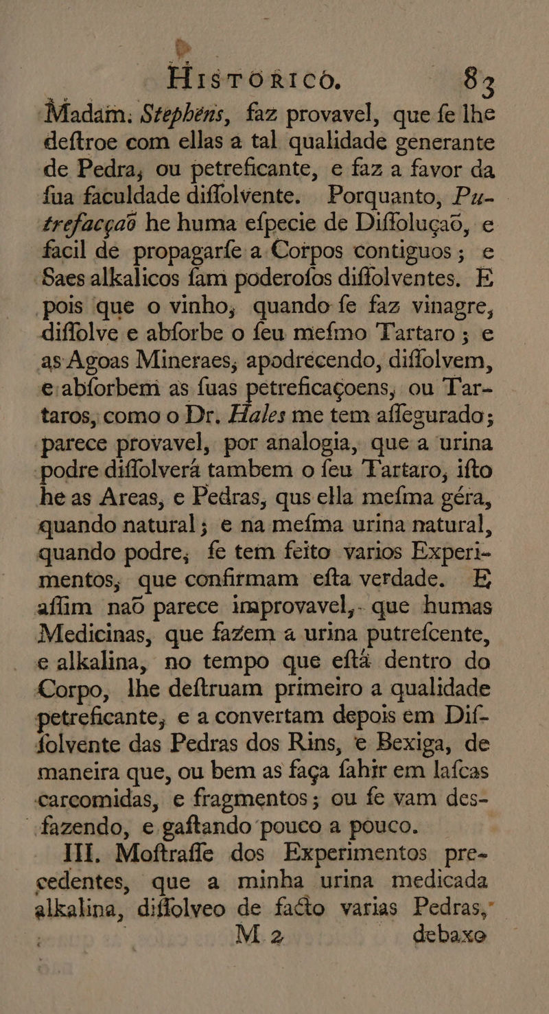 “Madam. Stephenis, faz provavel, que fe lhe deftroe com ellas a tal qualidade generante de Pedra, ou petreficante, e faz a favor da fua faculdade diflolvente. Porquanto, Pu-. trefacças he huma efpecie de Diffoluçao, e facil de propagaríe a Corpos contiguos; e “Saes alkalicos fam poderofos diffolventes. E pois 'que o vinho, quando fe faz vinagre, diffolve e abíorbe o feu mefmo Tartaro ; e as Agoas Mineraes; apodrecendo, diflolvem, eabíorbem as fuas petreficaçoens, ou Tar- taros, como o Dr. Hales me tem aflegurado ; parece provavel, por analogia, que a urina podre diflolverã tambem o Ífeu Tartaro, ifto he as Areas, e Pedras, qus ella mefma géra, quando natural; e na meíma urina natural, quando podre, fe tem feito varios Experi- mentos, que confirmam eíta verdade. E afim nad parece improvavel,. que humas Medicinas, que fazem a urina putreícente, e alkalina, no tempo que eítã dentro do Corpo, lhe deftruam primeiro a qualidade treficante, e a convertam depois em Dif- folvente das Pedras dos Rins, e Bexiga, de maneira que, ou bem as faça fahir em laícas carcomidas, e fragmentos; ou fe vam des- fazendo, e gaftando pouco a pouco. HI. Moftrafle dos Experimentos pre- cedentes, que a minha urina medicada alkalina, diflolveo de fato varias Pedras, | | M 2 debaxo