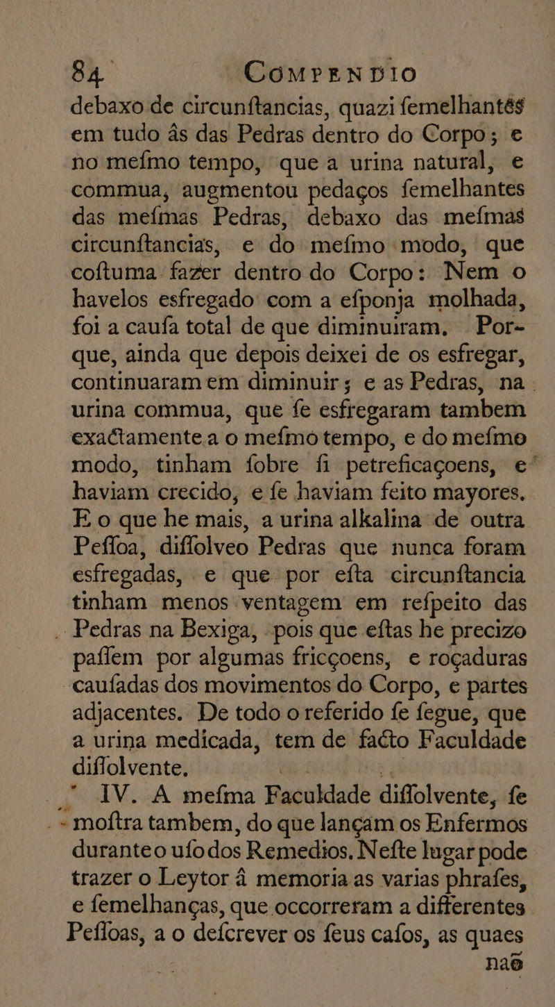 debaxo de circunítancias, quazi femelhantés em tudo às das Pedras dentro do Corpo; e no memo tempo, que a urina natural, e commua, augmentou pedaços femelhantes das mefmas Pedras, debaxo das meímas circunítancias, e do mefmo modo, que coítuma fazer dentro do Corpo: Nem o havelos esfregado com a efponja molhada, foi a caufa total de que diminuiram. - Por- que, ainda que depois deixei de os esfregar, continuaram em diminuir; e as Pedras, na. urina commua, que fe esfregaram tambem exactamente a o mefmo tempo, e do mefmo modo, tinham fobre fi petreficaçoens, e” haviam crecido, e fe haviam feito mayores. E o que he mais, a urina alkalina de outra. Pefloa, diflolveo Pedras que nunca foram estregadas, e que por eíta circunftancia tinham menos ventagem em refpeito das - Pedras na Bexiga, - pois que eftas he precizo paflem por algumas fricçoens, e roçaduras -caufadas dos movimentos do Corpo, e partes adjacentes. De todo o referido fe fegue, que a urina medicada, tem de faéto Faculdade diflolvente. a Par — AV. A mefma Faculdade diflolvente, fe -- moítra tambem, do que lançam os Enfermos duranteo uío dos Remedios. Nefte lugar pode trazer o Leytor à memoria as varias phrafes, e femelhanças, que occorreram a difterentes Pefloas, a o defcrever os feus cafos, as quaes nao