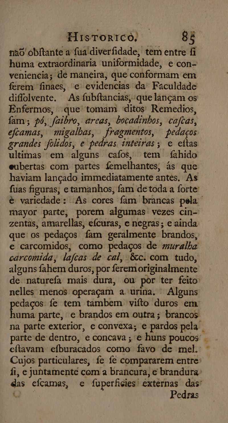 no obltante a fua diverfidade, tem entre &amp; huma extraordinaria uniformidade, e con- veniencia; de maneira, que conformam em ferem finaes, e evidencias da' Faculdade diflolvente. As fubftancias, que lançam os Enfermos, que tomam ditos! Remedios, fam; pó, “Saibro, areas, bocadinhos, cafias, efcamas, migalhas, fragmentos, pedaços grandes foldos, e pedras. inteiras; e eitas ultimas em alguns cafos, tem fahido eubertas com partes femelhantes, às que haviam lançado immediatamente antes. As fuas figuras, e tamanhos, fam de toda a forte: é variedade : As cores fam brancas pela mayor parte, porem algumas vezes cin-' zentas, amarellas, eícuras, e negras; e ainda que os pedaços “fam geralmente brandos, e carcomidos, como pedaços de muralha carcomida, lafcas de cal, &amp;c. com tudo, alguns fahem duros ; por ferem originalmente de naturefa mais dura, ou por ter feito nelles menos operaçam a urina. Alguns pedaços fe tem tambem vifto duros em huma parte, e brandos em outra; brancos na parte exterior, e convexa; € pardos pela, parte de dentro, e concava ; e huns poucos - eftavam efburacados como favo de mel. Cujos particulares, fe fe compararem entre: fi, e juntamente com a brancura, e brandura: das efcamas, e fuperficies' externas das' * Pedras