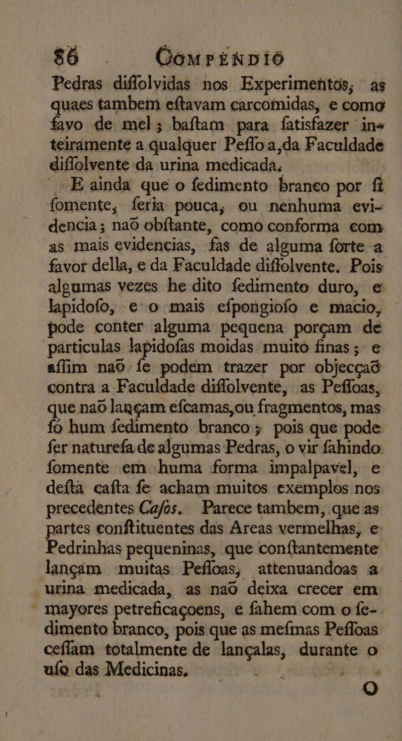 Pedras difiolvidas nos Experimentos, as quaes tambem eftavam carcomidas, e como favo de mel; baftam para fatisfazer ins teiramente a qualquer Pefloa,da Faculdade diflolvente da urina medicada, - E ainda que o fedimento branco por fi fomente, feria pouca, ou nenhuma evi- dencia; naô obitante, como conforma com as mais evidencias, fas de alguma forte a favor della, e da Faculdade diffolvente. Pois algumas vezes he dito fedimento duro, e lapidofo, e o mais efpongiofo e macio, pode conter alguma pequena porçam de particulas lapidofas moidas muito finas; e afim nao fe podem trazer por objecçad contra a Faculdade diflolvente, as Pefloas, que nao lançam efcamas,ou fragmentos, mas fo hum fedimento branco; pois que pode fer naturefa de algumas Pedras, o vir fahindo: fomente em huma forma impalpavel, e defta cafta fe acham muitos exemplos nos precedentes Ca/os. Parece tambem, que as partes conftituentes das Areas vermelhas, e Pedrinhas pequeninas, que conftantemente lançim muitas Pefloas, attenuandoas a - urina medicada, as nao deixa crecer em  mayores petreficaçoens, e fahem com o fe-. dimento branco, pois que as mefmas Pefloas ceffam totalmente de lançalas, durante o uío das Medicinas, aê dá = à O