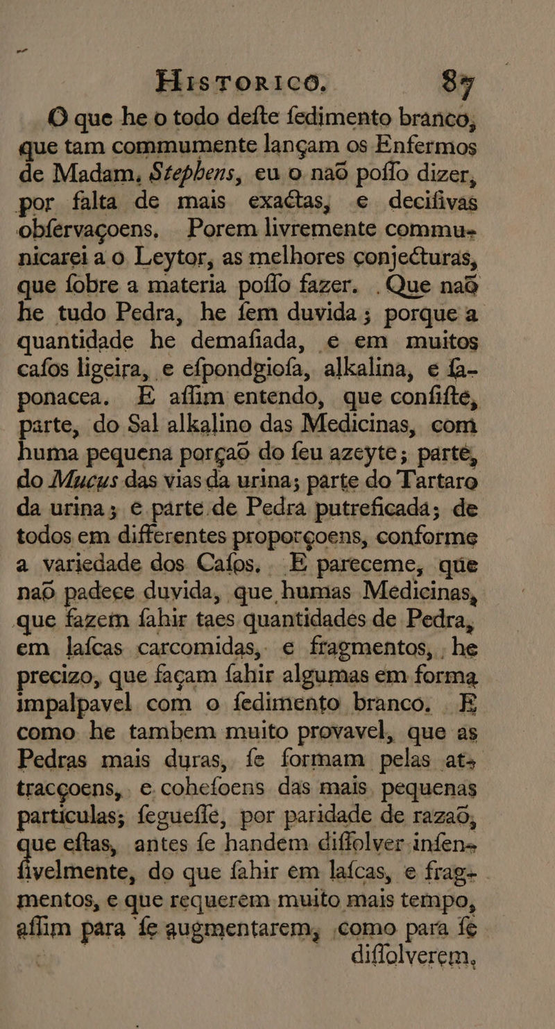 O que he o todo defte fedimento branco, que tam commumente lançam os Enfermos de Madam, Stephens, eu o nao poílo dizer, por falta de mais exactas, e decifivas obfervaçoens, Porem livremente commu- nicarei a o Leytor, as melhores conjeéturas, que fobre a materia poílo fazer. . Que nad he tudo Pedra, he fem duvida; porque a quantidade he demafiada, e em muitos cafos ligeira, e efpondgiofa, alkalina, e fa- ponacea. E aílim entendo, que confifte, parte, do Sal alkalino das Medicinas, com huma pequena porçao do Íeu azeyte; parte, do Mucus das vias da urina; parte do Tartaro da urina; e parte de Pedra putreficada; de todos em differentes proporçoens, conforme a variedade dos Cafos, E pareceme, que nao padece duvida, que humas Medicinas, que fazem fahir taes quantidades de Pedra, em laícas carcomidas, e fragmentos, , he precizo, que façam fahir algumas em forma impalpavel com o Ífedimento branco. E como he tambem muito provavel, que as Pedras mais duras, fe formam pelas ats tracçoens, e cohefoens das mais, pequenas particulas; feguefle, por paridade de razad, que eítas, antes fe handem diflolver infens digas do que fahir em laícas, e frag- mentos, e que requerem muito mais tempo, afim para fe augmentarem, como para fe “a diflolverem,