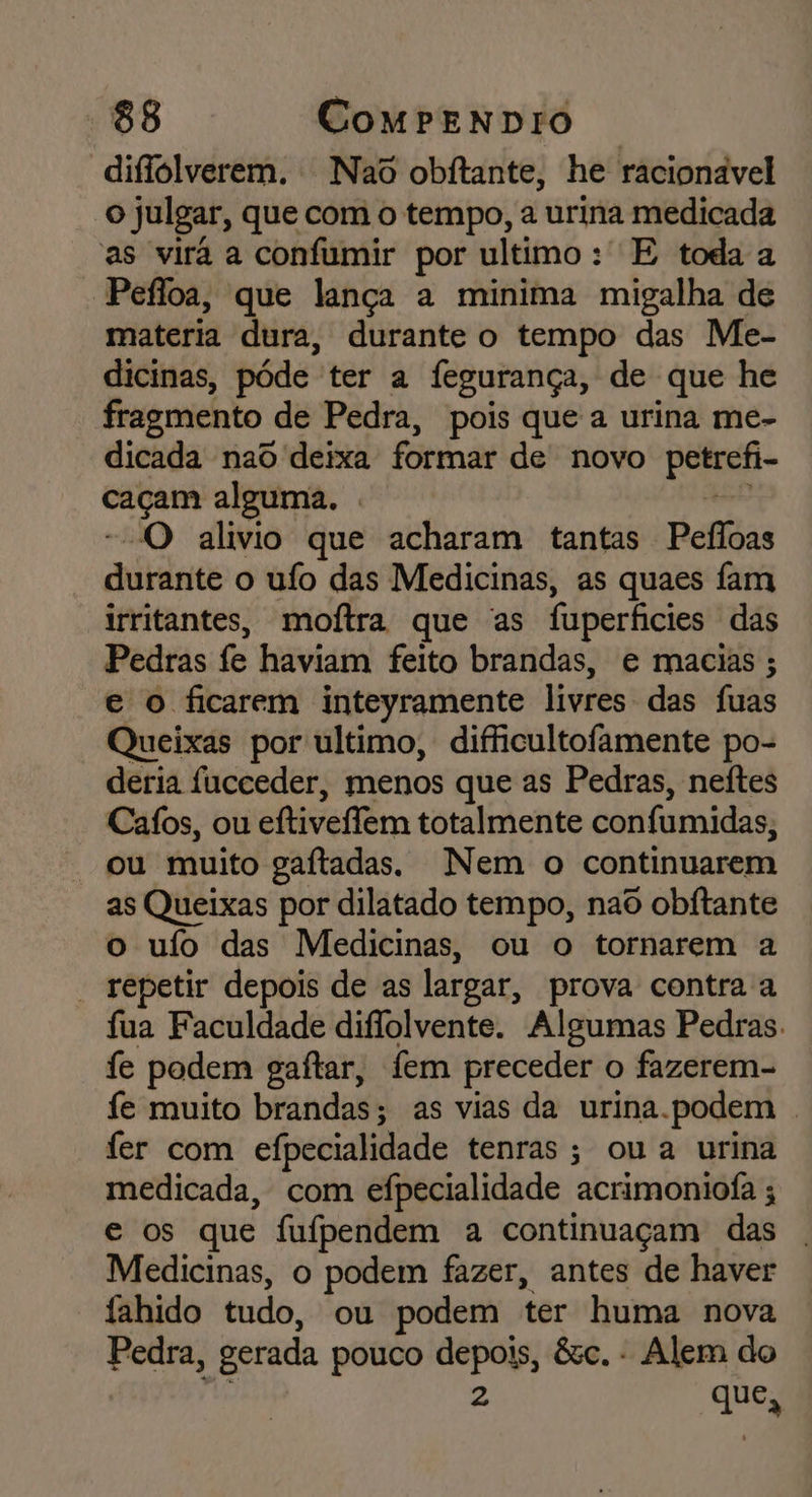 diflolverem. Nao obítante, he racionavel o Julgar, que com o tempo, a urina medicada as virá a confumir por ultimo : E toda a Pefloa, que lança a minima migalha de materia dura, durante o tempo das Me- dicinas, póde” ter a fegurança, de que he fragmento | de Pedra, pois que a urina me- dicada nad deixa formar de novo paRaA- am alguma. . “O alivio que acharam tantas Pefloas durante o ufo das Medicinas, as quaes fam irritantes, moltra, que “as fuperfícies das Pedras fe haviam feito brandas, e macias ; e o ficarem inteyramente livres das fuas Queixas por ultimo, difficultofamente po- deria fucceder, menos que as Pedras, neftes Cafos, ou eftivellem totalmente confumidas, “ou muito gaftadas. Nem o continuarem as Queixas por dilatado tempo, nao obítante o ufo das Medicinas, ou o tornarem a - repetir depois de as largar, prova contra a fua Faculdade diflolvente. Algumas Pedras. fe podem gaftar, fem preceder o fazerem- fe muito brandas; as vias da urina.podem . fer com efpecialidade tenras; ou a urina medicada, com efpecialidade acrimoniofa ; e os que fufpendem a continuaçam das Medicinas, o podem fazer, antes de haver fahido tudo, ou podem ter huma nova Pedra, gerada pouco id êsc. - Alem do que N
