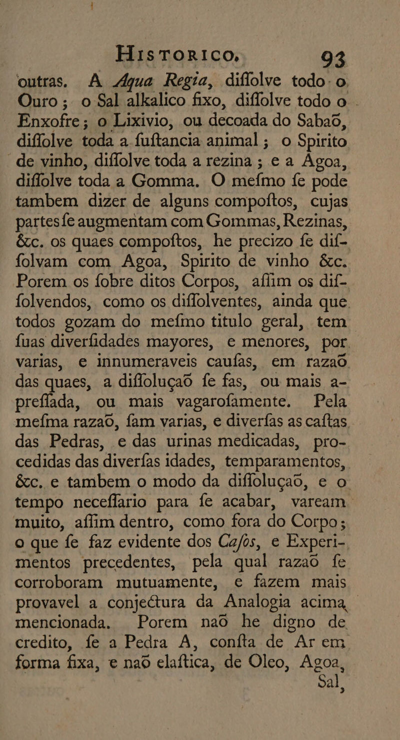 outras. A Aqua Regia, diflolve todo. o Ouro ; o Sal alkalico fixo, diflolve todo o . Enxofre; o Lixívio, ou decoada do Sabad, diflolve toda a fuítancia animal; o Spirito “de vinho, diflolve toda a rezina ; ea ÁAgoa, diflolve toda a Gomma. O meímo fe pode tambem dizer de alguns compoítos, cujas partesfe augmentam com Gommas, Rezinas, êc. os quaes compoítos, he precizo fe dif- folvam com Agoa, Spirito de vinho &amp;c. Porem os Ífobre ditos Corpos, aflim os dif- folvendos, como os diflolventes, ainda que. todos gozam do mefmo titulo geral, tem fuas diveridades mayores, e menores, por. varias, e innumeraveis caufas, em razao das quaes, a difloluçao fe fas, ou mais a- preflada, ou mais vagarofamente. Pela mefma razao, fam varias, e diverías as caítas. das Pedras, e das urinas medicadas, pro- cedidas das diverfas idades, temparamentos, &amp;c. e tambem o modo da difioluçao, e o tempo neceflario para fe acabar, vaream. muito, affim dentro, como fora do Corpo ; o que fe faz evidente dos Ca/os, e Experi- mentos precedentes, pela qual razao fe corroboram mutuamente, e fazem mais provavel a conjeétura da Analogia acima | mencionada. Porem nao he digno de credito, fe a Pedra A, coníta de Ar em forma fixa, e naô elaítica, de Oleo, Agoa, Sal,
