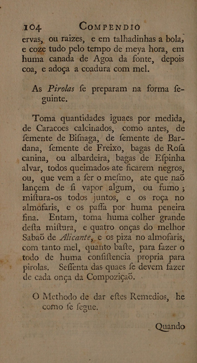 ervas, ou raizes, e em talhadinhas a bola, e coze tudo pelo tempo de meya hora, em huma canada de Agoa da fonte, depois coa, e adoça a coadura com mel. “As Pirolas fe preparam na forma fe- guinte. Toma quantidades iguaes por medida, de Caracoes calcinados, como antes, de femente de Bifnaga, de femente de Bar- dana, femente de Freixo, bagas de Rofa - canina, ou albardeira, bagas de Efpinha alvar, todos queimados ate ficarem negros, ou, que vem a fer o meímo, ate que naô lançem de fi vapor algum, ou fumo ; miftura-os todos juntos, e os roça no almofaris, e os paffa por huma peneira fina. Entam, toma huma colher grande defta miltura, e quatro onças do melhor . Sabaôd de dlicante, e os piza no almofaris, com tanto mel, quanto baíte, para fazer o “todo de huma confiftencia propria para de cada onça da Compoziçad. O Methodo de dar eítes Remedios, he como fe fesue, ) € - Quando “hs