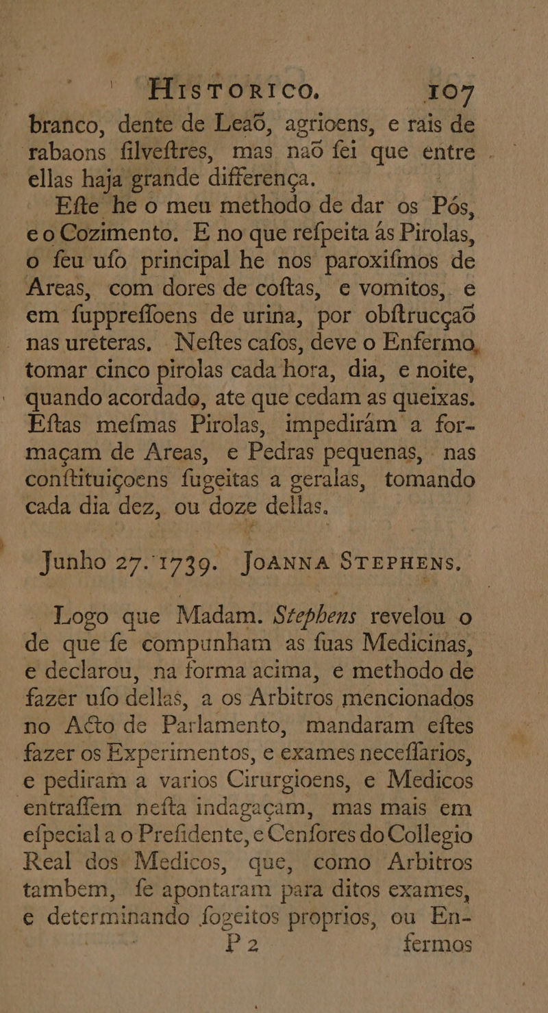 branco, dente de Leao, agrioens, e rais de rabaons filveftres, mas nao fei que entre . ellas haja grande differença. Efte he o meu methodo de dar os Pós, eo Cozimento. E no que refpeita às Pirolas, o feu ufo principal he nos paroxifmos de Areas, com dores de coftas, e vomitos, e em fuppreflvens de urina, por obftrucçad nas ureteras. Neítes clio! deve o Enfermo, tomar cinco pirolas cada Hora, dia, e noite, quando acordado, ate que cedam as queixas. Eftas mefmas Pirolas, impediram a for- maçam de Areas, e Pedras pequenas, : nas conftituiçoens fugeitas a geralas, tomando cada dia dez, ou doze dellas. | Junho 27.1739. JOANNA STEPHENS. Logo que Madam. Stephens revelou o de que fe compunham as fuas Medicinas, e declarou, na forma acima, e methodo de fazer uío dellas, a os Arbitros mencionados no Ago de Parlamento, mandaram eítes fazer os Experimentos, e exames neceflarios, e pediram a varios Cirurgioens, e Medicos entraffem nefta indagaçam, mas mais em efpeciala o Prefidente, e Cenfores do Collegio Real dos Medicos, que, como Arbitros tambem, fe apontaram para ditos exames, e determinando fogeitos proprios, ou En- ETR Pa 2 fermos