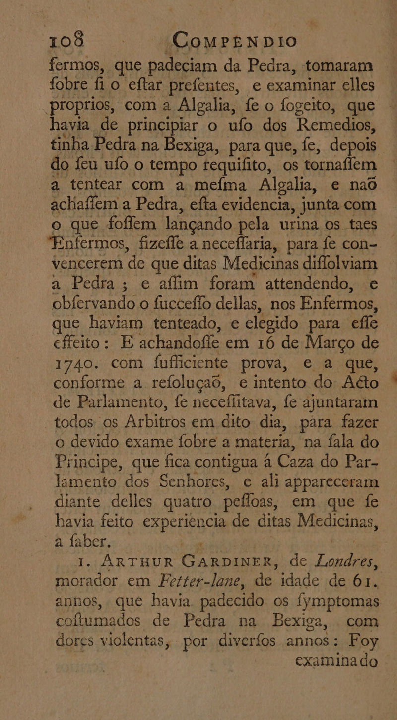 fermos, que padeciam da Pedra, tomaram fobre f o eftar prefentes, e examinar elles proprios, com a Alealia, fe o fogeito, que havia de principiar o ufo dos Remedios, tinha Pedra na Bexiga, para que, fe, depois do feu ufo o tempo requifito, os tornaffem a tentear com a meíma Alealia, e nad achaflem a Pedra, efta evidencia, junta com o que fofem lançando pela urina os taes “Enfermos, fizefle a neceflaria, para fe con- vencerem de que ditas Medicinas diflolviam a Pedra; e afim foram attendendo, e obfervando o fucceflo dellas, nos Enfermos, que haviam tenteado, e elegido para effe cfícito: E achandofle em 16 de Março de 1740. com fufficiente prova, e a que, conforme a refoluçao, e intento do A&amp;o de Parlamento, fe neceflitava, fe ajuntaram “todos os Arbitros em dito dia, para fazer o devido exame Íobre a materia, na fala do Principe, que fica contigua à Caza do Par- lamento dos Senhores, e ali appareceram diante delles quatro. pelfoas, em que fe havia feito experiencia de ditas Medicinas, a A - ARTHUR GARDINER, de paso o Ed em Fetter-lane, de idade de 61. annos, que havia padecido os fymptomas coítumados de Pedra na Bexiga, com dores violentas, por diveríos annos: Foy 7 examinado