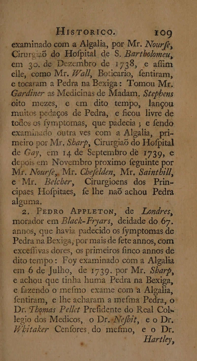 - examinado com a Algalia, por Mr. Nourfe, sais do Hofpital de S. Bartholomeu, em 30, de Dezembro de 1738, e afim elle, como Mr. Wall, Boticario, fentiram, e tocaram a Pedra na Bex xiga Tomou Mt. Gardiner as Medicinas de Madam, Stephens “Oito mezes, e em dito tempo, lançou muitos pedaços de Pedra, e ficou livre de todos os fymptomas, que padecia ; e fendo examinado outra ves com a Algalia, pri- meiro por Mr. Sharp, Cirurgiad do Hofpital de Gay, em 14 de Septembro dê 1739, € depois em Novembro proximo feguinte por Mr. Nourfe, Mr. Chefelden, Mr. Sainthill, e Mr. Belcher, Cirurgioens dos Prin- cipaes Hofpitaes, fe lhe nad achou pedia alguma. 2. PEDRO APPLETON, “de Pe morador em Black-Fryars, deidade do 67. annos, que havia padecido os fymptomas de Pedra na Bex xiga, por mais de fete annos, com exceflivas dore es, Os primeiros finçco annos de dito tempo : Foy examinado com a Algalia em 6 de Julho, de 1739. por Mr. Sharp, e achou que tinha huma Pedra na Bexiga, e fazendo o meífmo exame com'a Algalia, fentiram, e lhe acharam a mefma Pedra, o“ Dr. Thomas Pellet Prefidente do Real Col Jegio dos Medicos, o Dr. «Nefbit, eo Dr, Wiitaker Cenfores. do mefmo, e o Dr. Hartley, hd