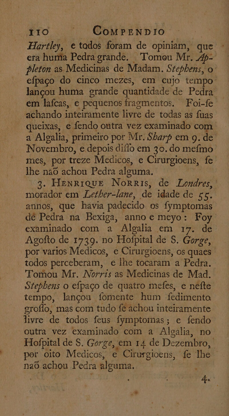 «tro | CoMmpeNDIO | Hartley, e tados foram de opiniam, que - era huma Pedra grande. Tomou Mr. 4p- * pleton as Medicinas de Madam. Szephens, o: eípaço do cinco mezes, em cujo tempo lançou huma grande quantidade de Pedra em laífcas, e pequenos fragmentos. Foi-fe achando inteiramente livre de todas as fuas queixas, e fendo outra vez examinado com a Algalia, primeiro por Mr. Sharp em 9. de Novembro, e depois diílo em 30. do mefmo mes, por treze Medicos, e Cirurgioens, fe lhe não achou Pedra alguma. 3. HenRrIiQUE NoRRIs, de Londres, morador em Lether-lane, de idade de 56. annos, que havia padecido os fymptomas dé Pedra na Bexiga, anno e meyo: Foy examinado com a Algala em 17. de Agofto de 1739. no Hoípital de 8. Gorge, por varios Medicos, e Cirurgioens, os quaes todos perceberam, e lhe tocaram a Pedra. Tomou Mr. Norris as Medicinas de Mad. Stephens o efpaço de quatro mefes, e nefte tempo, lançou fomente hum fedimento. groflo, mas com tudo fe achou inteiramente livre de todos feus fymptomas; e fendo outra vez examinado com a Alcalia, no Hofpital de S. Gorge, em 14 de Dezembro, por oito Medicos, e Cirurgioens, fe lhe nad achou Pedra alguma. Bl