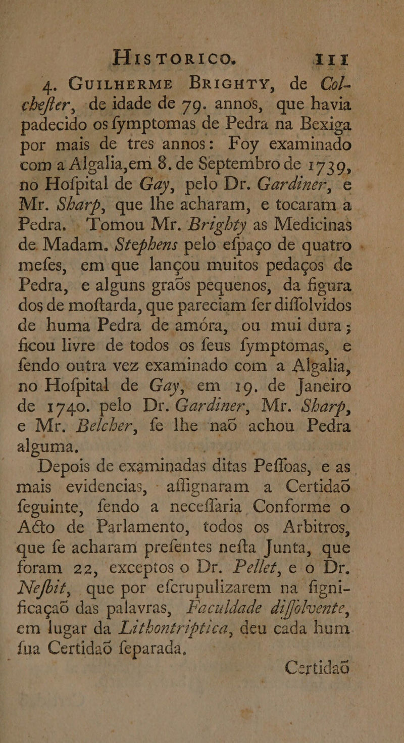 chefter, “de idade de 79. annos, que havia padecido os fymptomas de Pedra na Bexiga por mais de tres annos: Foy examinado com a Algalia,em 8, de Septembro de 1730, no Hofpital de Gay, pelo Dr. Gardiner, e Mr. Sharp, que lhe acharam, e tocaram a Pedra. - Tomou Mr. Brzghty as Medicinas de Madam. Stephens pelo efpaço de quatro mefes, em que lançou muitos pedaços de dos de moftarda, que pareciam fer diflolvidos de huma Pedra de amóra, ou mui dura; ficou livre de todos os feus fymptomas, e fendo outra vez examinado com a Algalia, no Hofpital de Gay, em 19. de Janeiro de 1740. pelo Dr. Gardiner, Mr. Sharp, e Mr. Belcber, fe lhe nao achou Pedra alguma. mais evidencias, - aflignaram a Certidao feguinte, fendo a neceflaria Conforme o A&amp;o de Parlamento, todos os Arbitros, que fe acharam prefentes nefta Junta, que foram 22, exceptoso Dr. Pelkt, e o Dr. Nefbit, que por efcrupulizarem na figni- ficaçad das palavras, Faculdade difjolvente, “tua Certidao feparada,