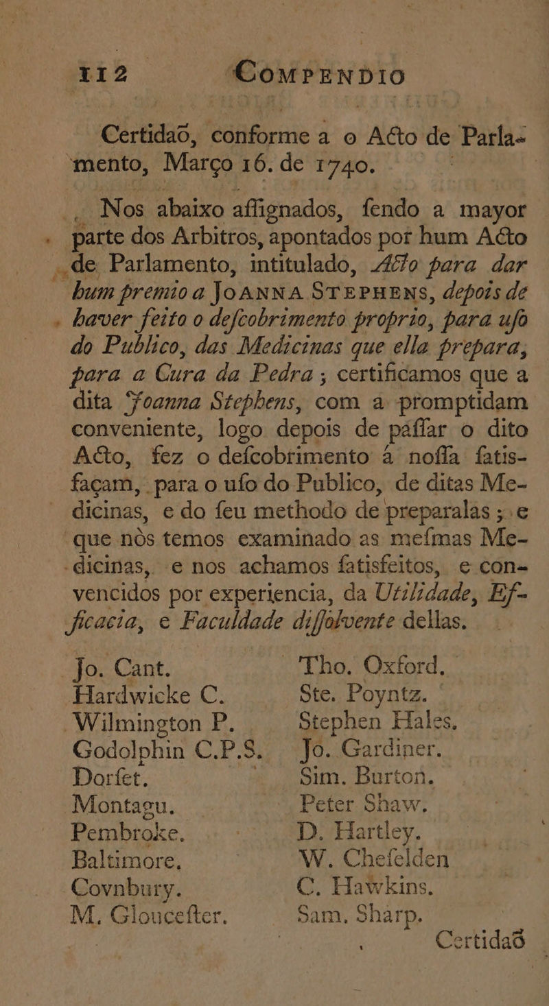 Certidao, conforme a o Ago de Parla- mento, Março 16. de 1740. | - Nos abaixo affignados, fendo a mayor « parte dos Arbitros, apontados por hum Aéto «de Parlamento, intitulado, 47 fara dar “humpremioa JOANNA STEPHENS, depors de » haver feito o defcobrimento proprio, para ufo do Publico, das Medicinas que ella prepara, para a Cura da Pedra; certificamos que a dita Ffoanna Stephens, com a promptidam conveniente, logo depois de paflar o dito Acto, fez o defcobrimento à nofla fatis- façam, para o ufo do Publico, de ditas Me- * dicinas, e do feu methodo de preparalas ;.e “que nós temos examinado as meímas Me- -dicinas, e nos achamos fatisfeitos, e con-= vencidos por experiencia, da Utilidade, Ef-= ficacia, e Faculdade difolvente dellas. Jo. Cant. “Tho. Oxford, . Hardwicke €. Ste. Poyntz. ' Wilmington P. Stephen Hales, Godolphin C.P.S. Jo. Garciner. Dorfet. Sim. Burton. Montagu. Peter Shaw. Pembroxe. | D. Hartley. Baltimore. W. Chefelden Covnbury. C. Hawkins. M. Gloucefter. Sam. Sharp, 4 j . per | ertidaS .