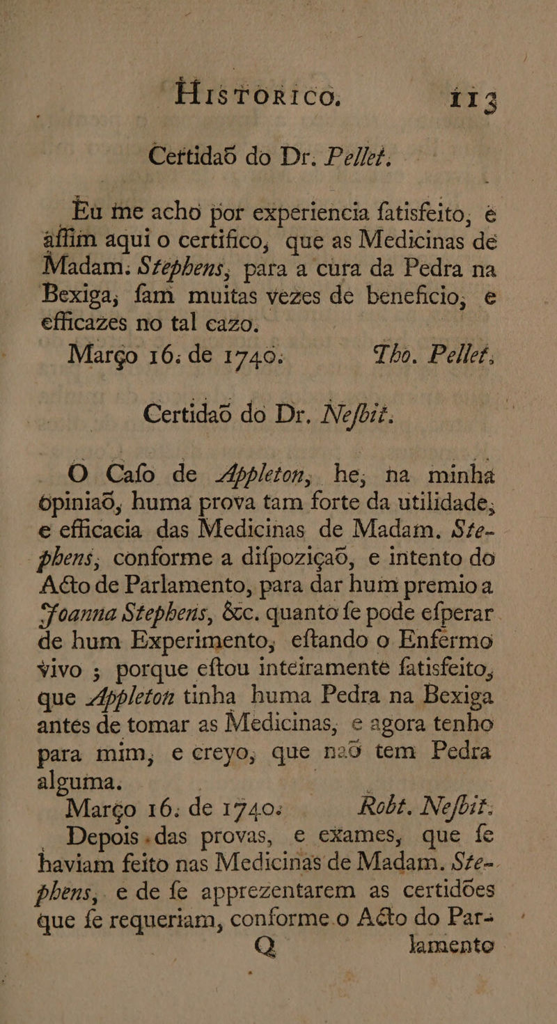 CertidaS do Dr. Pelkei. “Eu ie acho por experiencia fatisfeito, é aflim aqui o certífico, que as Medicinas de Madam: Szephens; para a cura da Pedra na Bexiga, fam muitas vezes de benefício, e efficazes no tal cazo. | Março 16: de 1740: Tho. Pellet, Certidao do Dr. Nefbit. O Cafo de Appleton; he, na minha Opiniaô, huma prova tam forte da utilidade; e efficacia das Medicinas de Madam. Ste- phens; conforme a difpoziçao, e intento do Ag&to de Parlamento, para dar hum premio a Foanna Stephens, êcc. quanto fe pode efperar de hum Experimento, eftando o Enfermo vivo ; porque eftou inteiramente fatisfeito, que Abpleton tinha huma Pedra na Bexiga antes de tomar as Medicinas, e agora tenho para mim, e creyo, que n2ô tem Pedra alguma. io Março 16: de 1740: Robt. Nefbit. ' Depois das provas, e exames, que fe haviam feito nas Medicinas de Madam. Ste-. phens, e de fe apprezentarem as certidões que fe requeriam, conforme.o Atto do Para | lamento