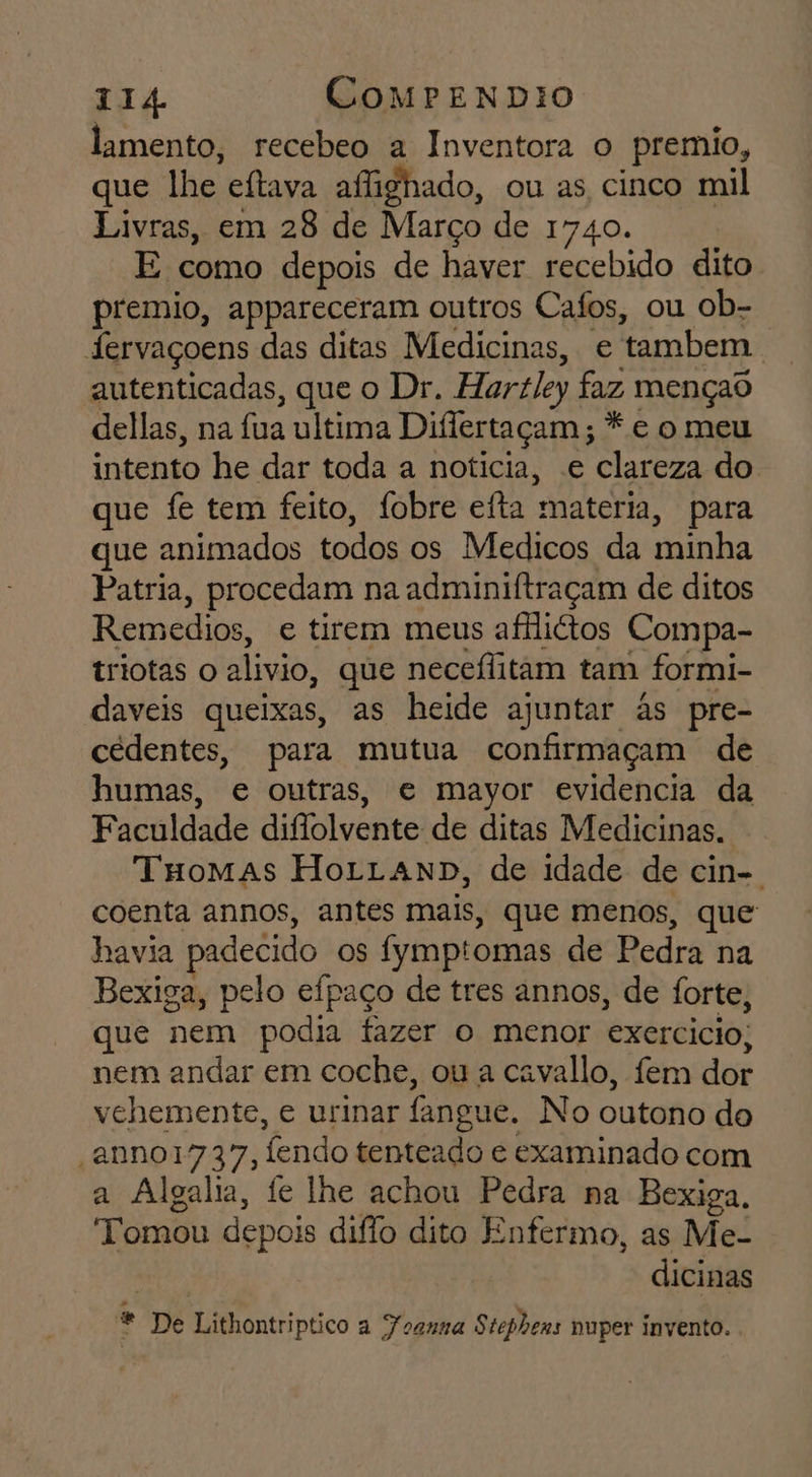 lamento, recebeo a Inventora o premio, que lhe eftava affighado, ou as cinco mil Livras, em 28 de Março de 1740. E como depois de haver recebido dito premio, appareceram outros Cafos, ou ob- fervaçoens das ditas Medicinas, e tambem autenticadas, que o Dr. Hartley faz mençad dellas, na fua ultima Diflertaçam ; * e o meu intento he dar toda a noticia, .e clareza do que fe tem feito, fobre eita materia, para que animados todos os Medicos da minha Patria, procedam na adminiftraçam de ditos Remedios, e tirem meus afilittos Compa- triotas o alivio, que neceflitam tam formi- daveis queixas, as heide ajuntar às pre- cedentes, para mutua confirmaçam de humas, e outras, e mayor evidencia da Faculdade diflolvente de ditas Medicinas. Tuomas HoLLAND, de idade de cin-. coenta annos, antes mais, que menos, que havia padecido os fymptomas de Pedra na Bexiga, pelo efpaço de tres annos, de forte, que nem podia fazer o menor exercicio, nem andar em coche, ou a cavallo, fem dor vchemente, e urinar fangue. No outono do 'anno1737, fendo tenteado e examinado com a Algalia, fe lhe achou Pedra na Bexiga, Tomou depois diflo dito Enfermo, as Me- dicinas * De Lithontriptico a Foanna Stephens nuper invento.