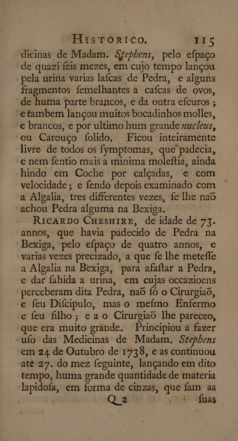 dicinas de Madam. S7epbens, pelo efpaço “de quazi feis mezes, em cujo tempo lançou - pela urina varias lafeas de Pedra, e alguns fragmentos femelhantes a cafeas de Ovos, “de huma parte brancos, e da outra efcuros ; e tambem lançou muitos bocadinhos molles, -€ brancos, e por ultimo hum grande nuc/eus, “ou Carouço folido. Ficou inteiramente livre de todos os fymptomas, que padecia, “e nem fentio mais a minima moleítia, ainda “hindo em Coche por calçadas, e com velocidade; e fendo depois examinado com a Algalia, tres differentes vezes, fe lhe nao “achou Pedra alguma na Bexiga. RicaRDO CHESHIRE, de idade de FAR annos, que havia padecido de Pedra na | Bexiga, pelo eípaço de quatro annos, e “varias vezes precizado, a que fe lhe metefte a Algalia na Bexiga, para afaítar a Pedra, e dar fahida a urina, em cujas occazioens perceberam dita Pedra, nao fó a Cirurgiaõ, e feu Difcipulo, mas o meímo Enfermo e feu filho; ea o Cirurgiao lhe pareceo, “que era muito grande. Principiou à fazer ufo das Medicinas de Madam. Stephens em 24 de Outubro de 1738, e as continuou “até 27. do mez feguinte, lançando em dito tempo, huma grande quantidade de materia lapidofa, em forma de cinzas, Ega fam as