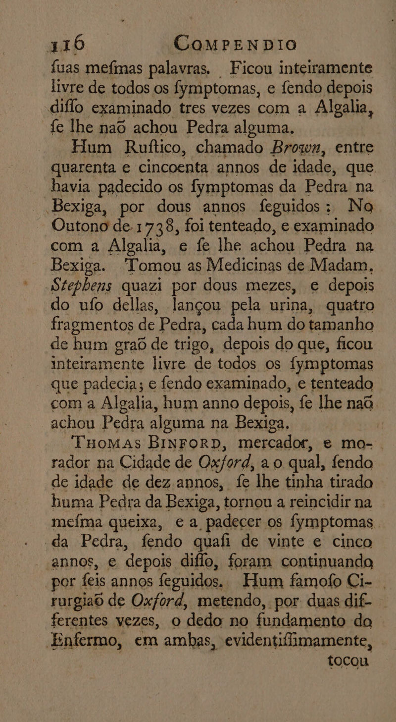 fuas mefimas palavras. Ficou inteiramente livre de todos os fymptomas, e fendo depois diflo examinado tres vezes com a Algalia, fe lhe nao achou Pedra alguma. | Hum Ruítico, chamado Brozn, entre quarenta e cincoenta annos de idade, que havia padecido os fymptomas da Pedra na Bexiga, por dous annos feguidos: No Outono de. 1738, foi tenteado, e examinado com a Algalia, e fe lhe achou Pedra na Bexiga. “Tomou as Medicinas de Madam. Stepbens quazi por dous mezes, e depois do ufo dellas, lançou pela urina, quatro fragmentos de Pedra, cada hum do tamanho de hum grad de trigo, depois do que, ficou inteiramente livre de todos os fymptomas que padecia; e fendo examinado, e tenteado com a Algalia, hum anno depois, fe lhe nada. achou Pedra alguma na Bexiga, 7 Tuomas BiNFORD, mercador, e mo-. rador na Cidade de Ox/ord, a o qual, fendo de idade de dez annos, fe lhe tinha tirado huma Pedra da Bexiga, tornou a reincidir na meíma queixa, ea padecer os fymptomas . da Pedra, fendo quafi de vinte e cinco annos, e depois diflo, foram continuando por feis annos feguidos. Hum famofo Ci- . rurgiao de Oxford, metendo, por: duas dif- ferentes vezes, o dedo no fundamento do Entermo, em ambas, evidentiflimamente, tocou