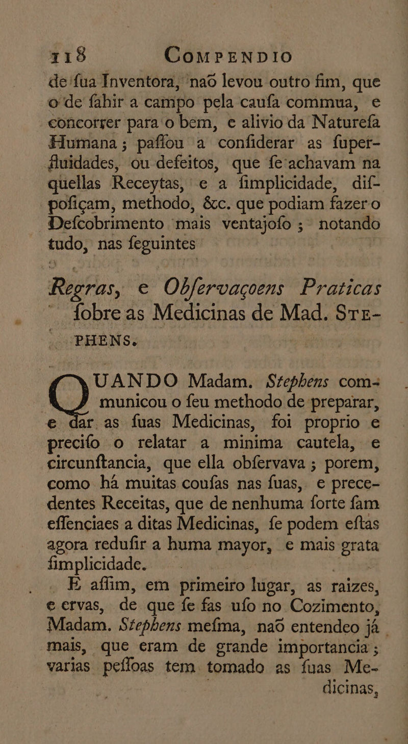 de fua Inventora, nao levou outro fim, que o de fahir a campo pela caufa commua, e concorrer para'o bem, e alívio da Naturefa Flumana ; paflou a confiderar as fuper- fluidades, ou defeitos, que fe'achavam na quellas Receytas, e a fimplicidade, dif- pofiçam, methodo, &amp;c. que podiam fazer o Defcobrimento mais ventajofo ; notando tudo, nas feguintes MIRA Regras, e Obfervaçoens Praticas  Jobreas Medicinas de Mad. SrE- - PHENS. UANDO Madam. Stephens com= : Q municou o feu methodo de preparar, e dar as fuas Medicinas, foi proprio e precifo o relatar a minima cautela, e circunftancia, que ella obfervava ; porem, como hã muitas coufas nas Íuas, e prece- dentes Receitas, que de nenhuma forte fam eflenciaes a ditas Medicinas, fe podem eftas agora redufir a huma mayor, e mais grata fimplicidade. E - E afim, em primeiro lugar, as raizes, e ervas, de que fe fas ufo no Cozimento, Madam. Stephens mefma, nad entendeo já mais, que eram de grande importancia ; varias peíloas tem tomado as fuas Me- | dicinas,