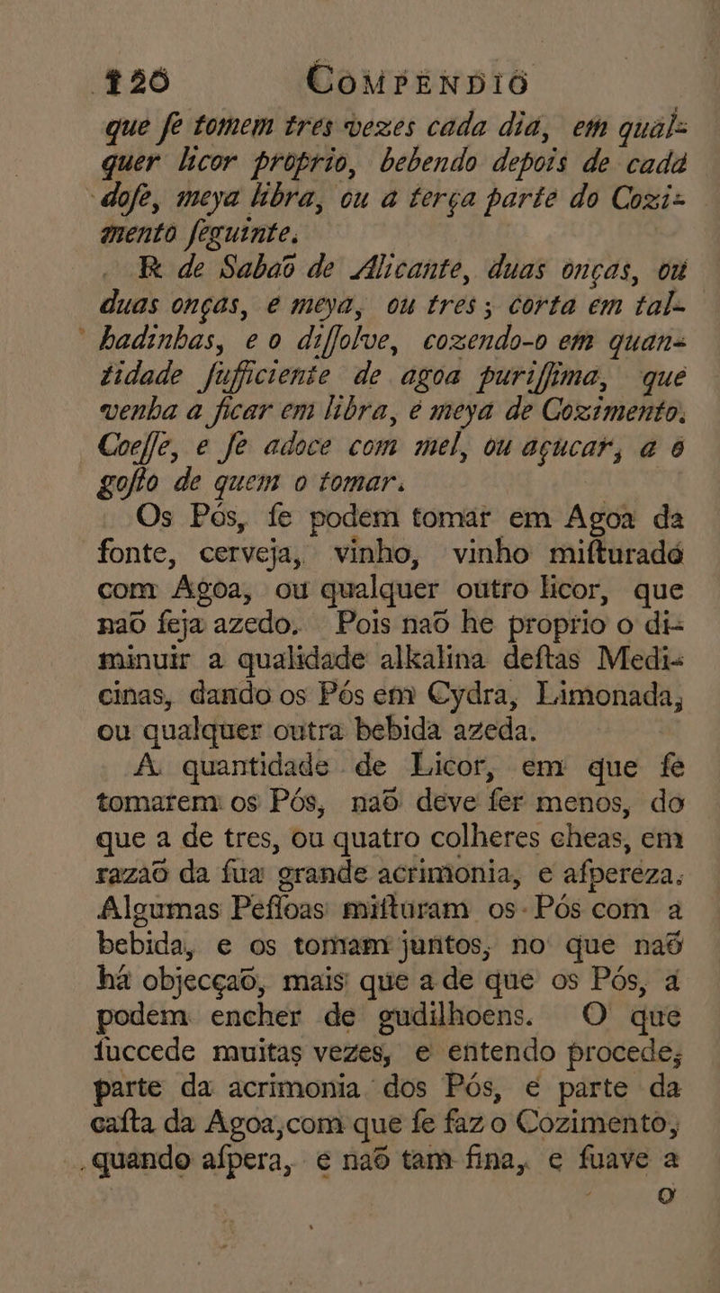 que fe tomem tres vezes cada dia, em qual quer licor proprio, bebendo depois de cadá -dofe, meya libra, ou a terça parte do Cogi- mento feguinte. R de Sabao de Alicante, duas onças, om duas onças, e meya, ou tres; corta em tal. “badinhas, eo difjolve, cozendo-o em quans tidade fufficiente de agoa purifima, que venha a ficar em libra, e meya de Coximento. Coefe, e fe adoce com mel, ou açucar, à 6 gofo de quem o tomar. Os Pós, fe podem tomar em Agoa da fonte, cerveja, vinho, vinho mifturadó com Agoa, ou qualquer outro licor, que nao feja azedo. Pois naô he proprio o di- minuir a qualidade alkalina deítas Medi- cinas, dando os Pós em Cydra, Limonada, ou qualquer outra bebida azeda. A quantidade de Licor, em que fe tomarem: os Pós, nad deve fer menos, do que a de tres, ou quatro colheres cheas, em razao da fua grande acrimonia, e afpereza, Algumas Pefloas mifturam os-Pós com a bebida, e os tomam juntos, no que nad ha objecçao, mais que a de que os Pós, à podem encher de gudilhoens. O que fuccede muitas vezes, e entendo procede; parte da acrimonia dos Pós, é parte da caíta da Agoa,com que fe faz o Cozimento, , quando aípera, e naô tam fina, e fuave a O ri