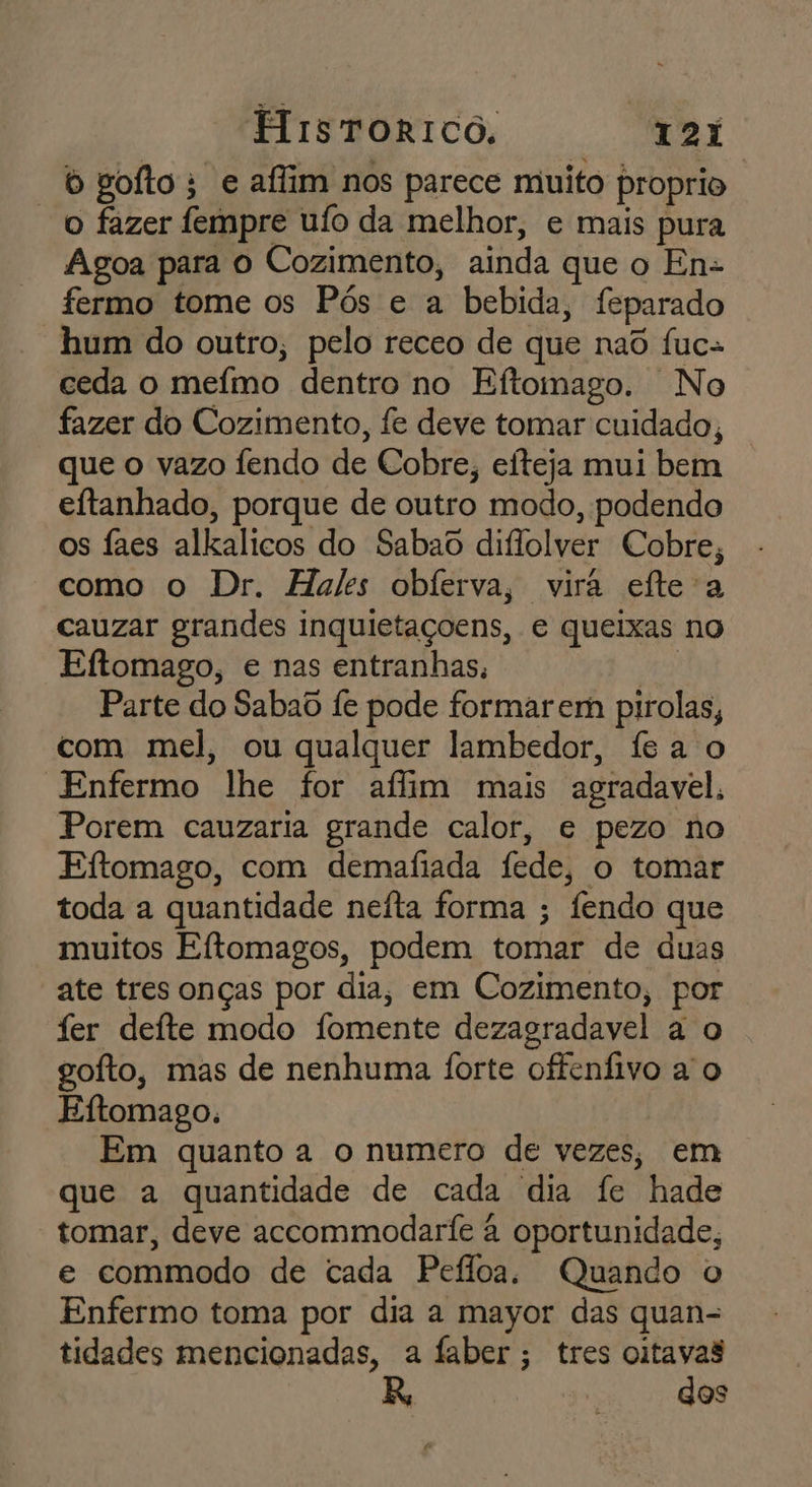 “bgofto; e aflim nos parece muito proprio o fazer fempre ufo da melhor, e mais pura Agoa para o Cozimento, ainda que o En- fermo tome os Pós e a bebida, feparado hum do outro; pelo receo de que nad fuc- ceda o mefmo dentro no Eftomago. No fazer do Cozimento, fe deve tomar cuidado, que o vazo fendo de Cobre, eíteja mui bem eftanhado, porque de outro modo, podendo os faes alkalicos do Sabao diflolver Cobre, como o Dr. Hales obferva, vira efte a cauzar grandes inquietaçoens, e queixas no Eftomago, e nas entranhas, Ha Parte do Sabaô fe pode formar em pirolas, com mel, ou qualquer lambedor, fea o Enfermo lhe for aflim mais agradavel, Porem cauzaria grande calor, e pezo no Eftomago, com demafiada fede, o tomar toda a quantidade nefta forma ; fendo que muitos Eftomagos, podem tomar de duas ate tres onças por dia, em Cozimento, por fer deíte modo fomente dezagradavel a o gofto, mas de nenhuma forte offenfivo a o Eftomago. Em quanto a o numero de vezes, em que a quantidade de cada dia fe hade tomar, deve accommodarfe à oportunidade, e commodo de cada Pefloa, Quando o Enfermo toma por dia a mayor das quan- tidades mencionadas, a faber; tres oitavas dos