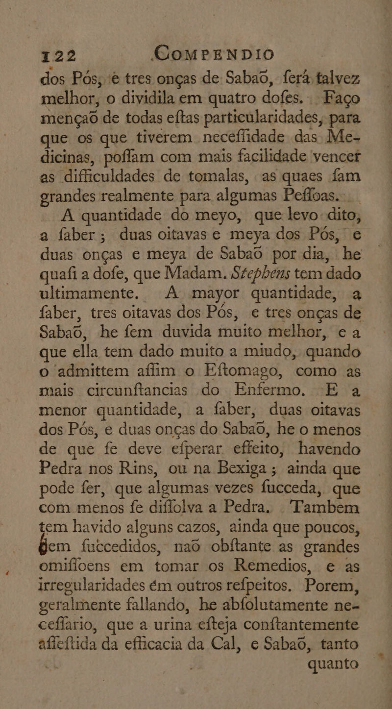 dos Pós, 'ê tres onças de Sabad, ferá talvez melhor, o dividila em quatro dofes. Faço mençao de todas eftas particularidades, para que os que tiverem necefidade das Me- dicinas, poíffam com mais facilidade vencer as difficuldades de tomalas, as quaes fam grandes realmente para algumas Pefloas. A quantidade do meyo, que levo dito, a faber; duas oitavas e meya dos Pós, e duas onças e meya de Sabaô por dia, he quafi a dofe, que Madam. Szephens tem dado ultimamente. A mayor quantidade, a faber, tres oitavas dos Pôs, e tres onças de Sabao, he fem duvida muito melhor, e a que ella tem dado muito a miudo, quando o admittem afim o Eftomago, como as mais circunítancias do Enfermo. E a menor quantidade, a faber, duas oitavas dos Pós, e duas onças do Sabao, he o menos de que fe deve eíperar effeito, havendo Pedra nos Rins, ou na Bexiga ; ainda que pode fer, que algumas vezes fucceda, que com menos fe diffolva a Pedra. “Tambem tem havido alguns cazos, ainda que poucos, em fuccedidos, nao obitante as grandes omifloens em tomar os Remedios, e as irregularidades ém outros reípeitos. Porem, geralmente fallando, he abfolutamente ne- ceflario, que a urina efteja conftantemente afleítida da eficacia da Cal, e Sabao, tanto quanto