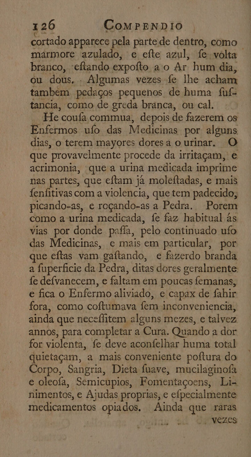 cortado apparece pela parte de dentro, como marmore azulado, e eíte azul, fe volta branco, -eftando expoíto ao Ar hum dia, ou dous. - Algumas vezes fe lhe acham tambem pedaços pequenos de huma fuf- tancia, como de greda bránca, ou cal. He coufa commua, depois de fazerem os Enfermos ufo das Medicinas por alguns dias, o terem mayores doresa ourinar. O que provavelmente procede da irritaçam, é acrimonia, que a urina medicada imprime nas partes, que eftam ja moleítadas, e mais fenfitivas com a violencia, que tem padecido, picando-as, c roçando-as a Pedra. Porem como a urina medicada, fe faz habitual às vias por donde pafia, pelo continuado uío das Medicinas, e mais em particular, por ue eftas vam gaítando, e fazerdo branda a fuperficie da Pedra, ditas dores geralmente fe defvanecem, e faltam em poucas femanas, e fica o Enfermo aliviado, e capax de fahir fora, como coftumava fem i inconveniencia, ainda que neceffitem alguns mezes, e talvez annos, para completar a Cura. Quando a dor for violenta, fe deve aconfelhar huma total quietaçam, a mais conveniente poftura do Corpo, Sangria, Dieta fuave, mucilaginofa e oleofa, Semicupios, Fomentaçoens, Li- nimentos, e Ajudas proprias, e efpecialmente medicamentos opiados. Ainda que raras - vezes ea