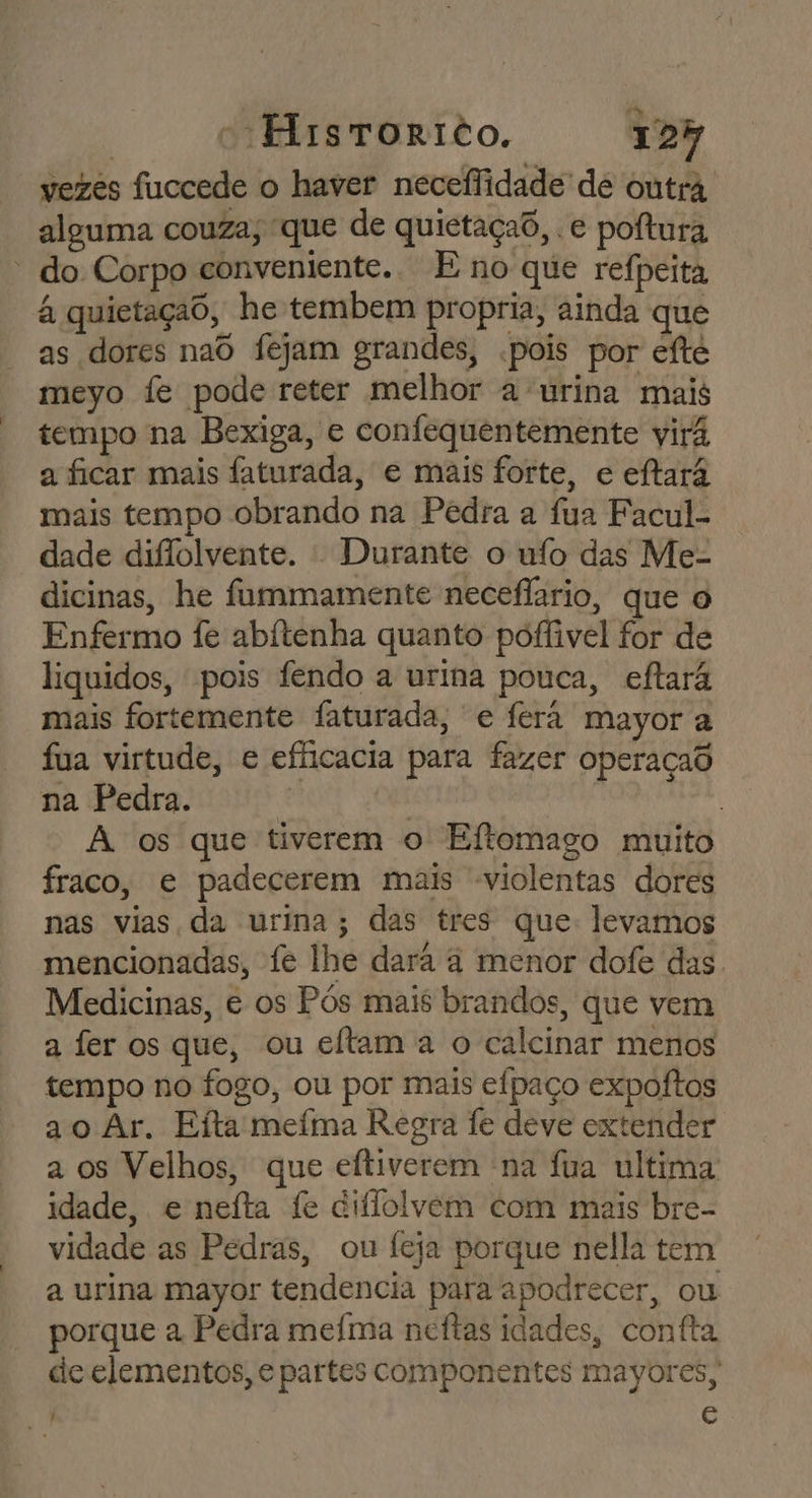 vezes fuccede o haver neceffidade de outra alguma couza; que de quietaçad, . e poftura * do Corpo conveniente. E no que reípeita à quietaçao, he tembem propria, ainda que as dores naô fejam grandes, .pois por eíté meyo fe pode reter melhor a urina mais tempo na Bexiga, e confequentemente virá a ficar mais faturada, e mais forte, e eftará mais tempo obrando na Pedra a fua Facul- dade diffolvente. - Durante o ufo das Me- dicinas, he fummamente neceflario, que o Enfermo fe abítenha quanto poffivel for de liquidos, pois fendo a urina pouca, eftará mais fortemente faturada, e ferá mayor a fua virtude, e efficacia para fazer operaçad na Pedra. | | | | A os que tiverem o Eftomago muito fraco, e padecerem mais violentas dores nas vias da urina; das tres que: levamos mencionadas, fe lhe dará à menor dofe das. Medicinas, e os Pós mais brandos, que vem a fer os que, ou eftam à o calcinar menos tempo no fogo, ou por mais eípaço expoítos ao Ar. Eita meíma Regra fe deve extender a os Velhos, que eftiverem na fua ultima idade, e neíta fe diflolvem com mais bre- vidade as Pedras, ou feja porque nella tem a urina mayor tendencia para apodrecer, ou porque a Pedra meíma ncftas idades, contfta de elementos, e partes componentes mayores, c