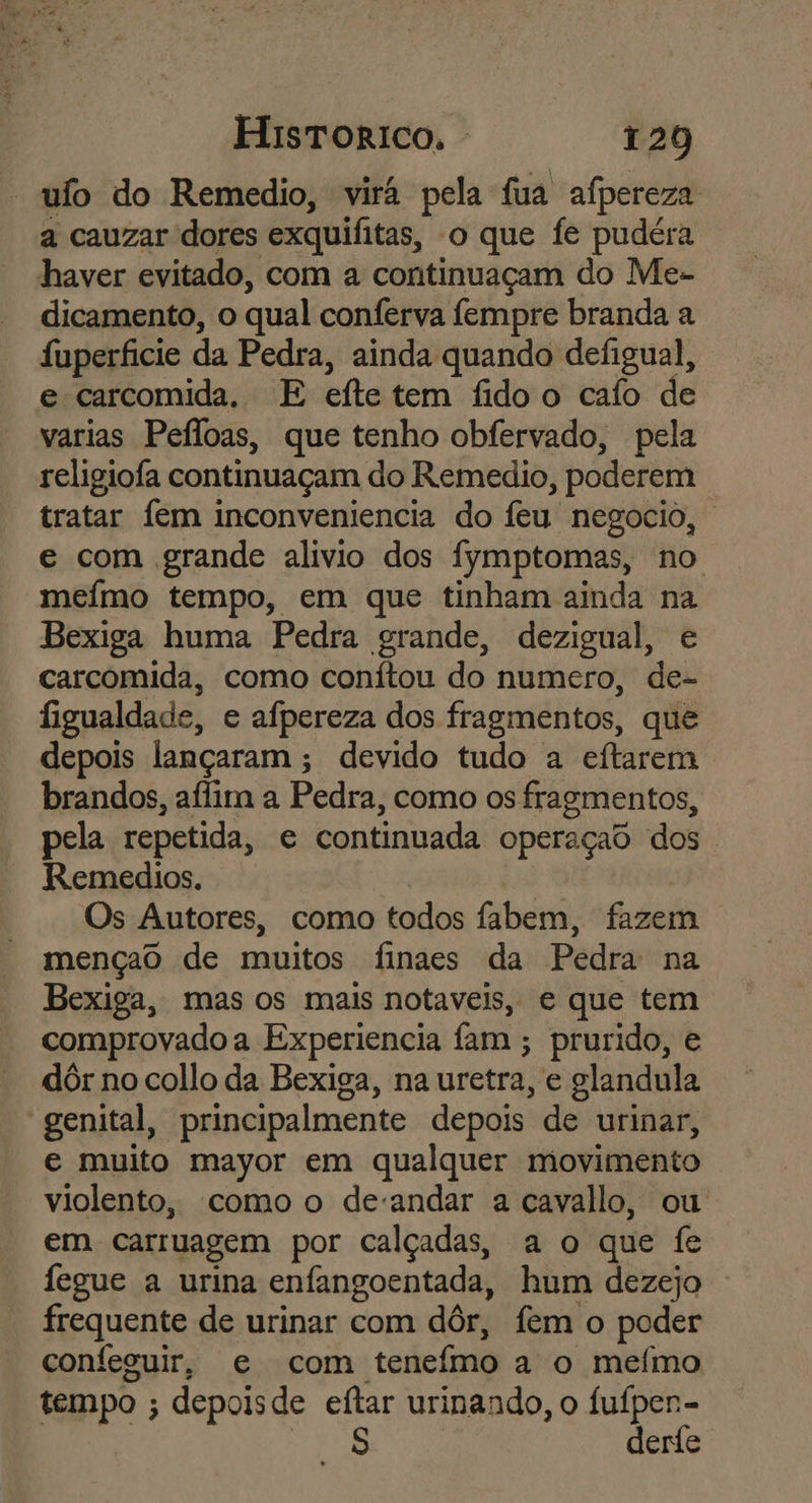 “ufo do Remedio, virá pela fua afpereza a cauzar dores exquifitas, o que fe pudéra haver evitado, com a continuaçam do Me- dicamento, o qual conferva fempre branda a fuperficie da Pedra, ainda quando defigual, e carcomida. E efte tem fido o caío de varias Peíloas, que tenho obfervado, pela religiofa continuaçam do Remedio, poderem tratar fem inconveniencia do feu negocio, e com grande alivio dos fymptomas, no mefmo tempo, em que tinham ainda na Bexiga huma Pedra grande, dezigual, e carcomida, como conítou do numero, de- figualdade, e afpereza dos fragmentos, que depois lançaram ; devido tudo a eftarem brandos, aílim a Pedra, como os fragmentos, pela repetida, e continuada operaçao dos. Remedios. Os Autores, como todos fabem, fazem mençao de muitos finaes da Pedra na Bexiga, mas os mais notaveis, e que tem comprovado a Experiencia fam ; prurido, e dôr no collo da Bexiga, na uretra, e glandula genital, principalmente depois de urinar, e muito mayor em qualquer movimento violento, como o deandar a cavallo, ou em carruagem por calçadas, a o que fe fegue a urina enfangoentada, hum dezejo frequente de urinar com dôr, fem o poder confeguir, e com teneímo a o mefmo tempo ; depoisde eftar urinando, o Re derie