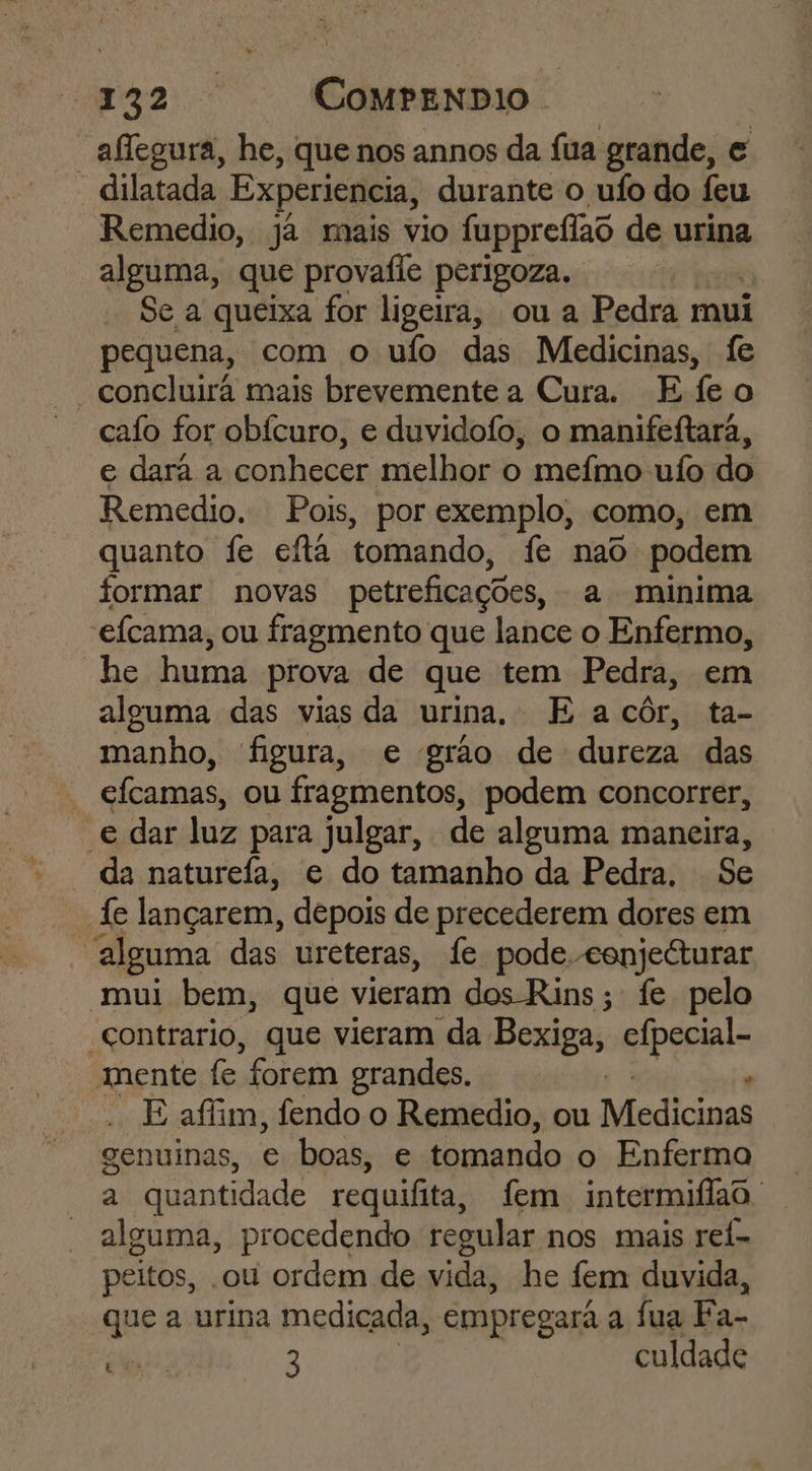 E Le RR CompeNDIO | aflegura, he, que nos annos da fua grande, e “dilatada Experiencia, durante o ufo do feu Remedio, ja mais vio fuppreflao de urina alguma, que provaíle perigoza. Se a queixa for ligeira, ou a Pedra mui pequena, com o ufo das Medicinas, fe “concluirã mais brevemente a Cura. Efeo calo for obícuro, e duvidofo, o manifeftarã, e dara a conhecer melhor o mefmo uío do Remedio. Pois, por exemplo, como, em quanto fe eita tomando, fe nao podem formar novas petreficações, a minima *efcama, ou fragmento que lance o Enfermo, he huma prova de que tem Pedra, em alguma das vias da urina, E a côr, ta- manho, figura, e grão de dureza das * efcamas, ou fragmentos, podem concorrer, e dar luz para julgar, de alguma maneira, da naturefa, e do tamanho da Pedra. Se “fe lançarem, depois de precederem dores em alguma das ureteras, fe pode. cenjeéturar mui bem, que vieram dos Rins; fe pelo “contrario, que vieram da Boxigas Gipeniais mente fe forem grandes. , E afim, fendo o Remedio, ou Medicinas genuinas, e boas, e tomando o Enfermo a quantidade requifita, fem intermiflao. alguma, procedendo regular nos mais rei- peitos, .ou ordem de vida, he fem duvida, que a urina medicada, empregará a fua Fa-