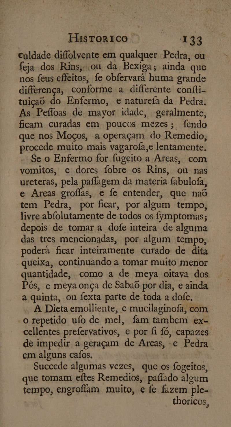 culdade diflolvente em qualquer Pedra, ou feja dos Rins,-ou da Bexiga; ainda que nos feus effeitos, fe obfervará huma grande differença, conforme a differente confti- tuiçao do Enfermo, e naturefa da Pedra. As Pefloas de mayor idade, geralmente, ficam curadas em poucos mezes; fendo que nos Moços, a operaçam do Remedio, procede muito mais vagaro(a,e lentamente. Se o Enfermo for fugeito a Areas, com vomitos, e dores fobre os Rins, ou nas ureteras, pela paflagem da materia fabuloía, e Areas groflas, e fe entender, que nad tem Pedra, por ficar, por algum tempo, livre abfolutamente de todos os fymptomas; depois de tomar a dofe inteira de alguma das tres mencionadas, por algum tempo, podera ficar inteiramente curado de dita queixa, continuando a tomar muito menor quantidade, como a de meya oitava dos Pós, e meya onça de Sabaô por dia, e ainda a quinta, ou fexta parte de toda a dofe. A Dieta emolliente, e mucilaginofa, com . o repetido ufo de mel, fam tambem ex- cellentes prefervativos, e por fi fó, capazes de impedir a geraçam de Areas, -e Pedra em alguns caíos. Succede algumas vezes, que os fogeitos, que tomam eftes Remedios, paflado algum tempo, engroffam muito, e fe fazem ple-. thoricos,