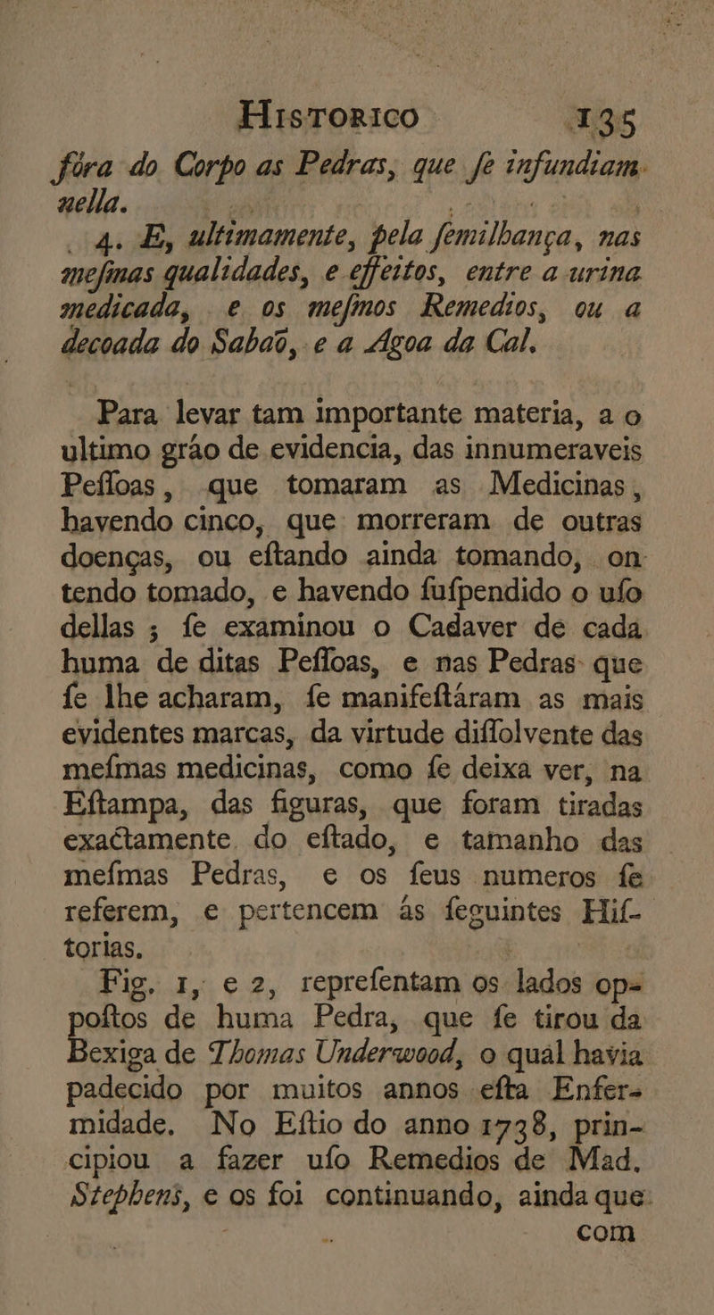 fóra do Corpo as Pedras, que fe infundiam. uella. pé di a aa 4. E, ultimamente, pela femilhança, nas mefinas qualidades, e ejfeitos, entre a urina medicada, e os mefimos Remedios, ou a decoada do Sabado, e a Agoa da Cal. Para levar tam importante materia, a o ultimo grão de evidencia, das innumeraveis Peíloas, que tomaram as Medicinas, havendo cinco, que: morreram de outras doenças, ou eftando ainda tomando, on tendo tomado, e havendo Ífufpendido o uífo dellas ; fe examinou o Cadaver de cada huma de ditas Peíloas, e nas Pedras: que fe lhe acharam, fe manifeftáram as mais evidentes marcas, da virtude diflolvente das meímas medicinas, como fe deixa ver, na Eftampa, das figuras, que foram tiradas exactamente do eftado, e tamanho das meímas Pedras, e os feus numeros fe referem, e pertencem às feguintes Hif- torias, | ser O Fig. 1, e 2, reprefentam os lados op= oftos de huma Pedra, que fe tirou da Bexiga de Thomas Underwood, o qual havia padecido por muitos annos efta Enfer- midade. No Eítio do anno 1738, prin- cipiou a fazer ufo Remedios de Mad, Stephbens, e os foi continuando, ainda que: com