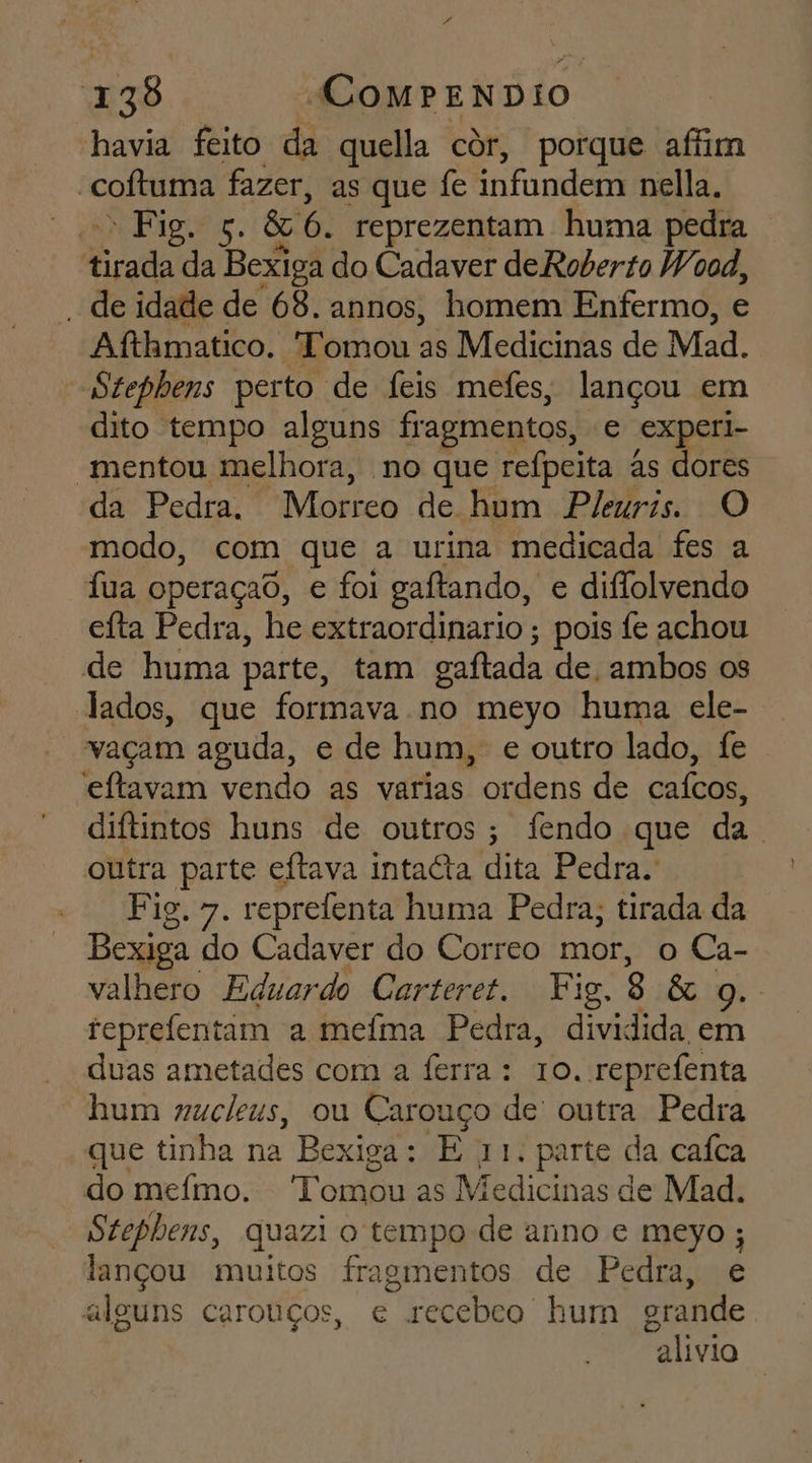 Ed 138 ComPENDIO havia feito da quella cor, porque affim coítuma fazer, as que fe infundem nella. * nn Piguão. Ou 6. reprezentam huma pedra Erada da Bexiga do Cadaver de Roberto Wood, | de idade de 68. annos, homem Enfermo, e Afthmatico. Tomou as Medicinas de Mad. Stephens perto de feis mefes, lançou em dito tempo alguns fragmentos, e experi- “mentou melhora, no que refpeita às dores da Pedra. Morreo de hum Pleuris. O modo, com que a urina medicada fes a fua operaçaô, e foi gaftando, e diflolvendo eíta Pedra, he extraordinario ; pois fe achou de huma parte, tam caftada de. ambos os lados, que formava no meyo huma ele- “vaçam aguda, e de hum, e outro lado, fe . eftavam vendo as varias ordens de cafcos, diftintos huns de outros; fendo que da. outra parte eftava intacta dita Pedra. Fig. 7. reprefenta huma Pedra, tirada da Bexiga do Cadaver do Correo mor, o Ca- valhero Eduardo Carteret. Fig, 8 &amp; 9. reprefentam a mefma Pedra, dividida em “duas ametades com a ferra: 10, reprefenta “hum gucleus, ou Carouço de' outra Pedra que tinha na Bexiga: E 11. parte da caíca do mefimo. Tomou as Medicinas de Mad. Stephens, quazi o tempo de anno e meyo ; lançou muitos fragmentos de Pedra, e alguns carouços, e Edo hum orande alivia