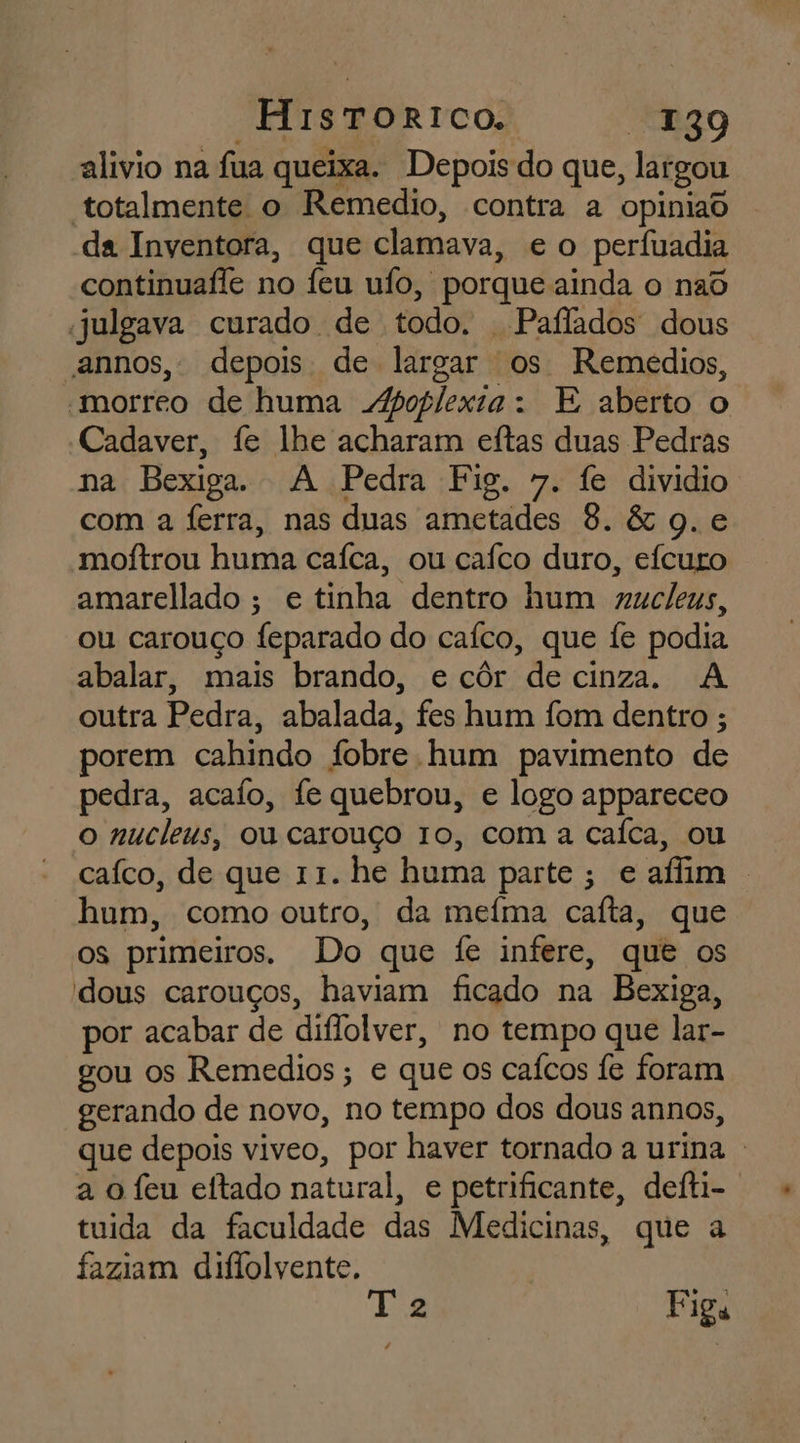 “HistToRrICOo. “139 alivio na fua queixa. Depois do que, largou totalmente o Remedio, contra a opiniad da Inventora, que clamava, e o perfuadia continuafle no feu uío, porque ainda o nad julgava curado de todo. | Paflados dous annos, depois de largar os Remedios, morreo de huma oplexia: E aberto o “Cadaver, fe lhe acharam eftas duas Pedras na Bexiga. A Pedra Fig. 7. fe dividio com a ferra, nas duas ametades 8. &amp; q. e moftrou huma caíca, ou caífco duro, eícuro amarellado ; e tinha dentro hum gucleus, ou carouço feparado do caíco, que fe podia abalar, mais brando, e côr de cinza. A outra Pedra, abalada, fes hum fom dentro ; porem cahindo fobre hum pavimento de pedra, acaío, fe quebrou, e logo appareceo o nucleus, ou carouço 10, com a caíca, ou caíco, de que 11. he huma parte; e afim . hum, como outro, da meíma cafta, que os primeiros. Do que fe infere, que os dous carouços, haviam ficado na Bexiga, por acabar de diflolver, no tempo que lar- gou os Remedios ; e que os caícos fe foram gerando de novo, no tempo dos dous annos, que depois viveo, por haver tornado a urina a o feu eftado natural, e petrificante, deíti- tuida da faculdade das Medicinas, que a faziam diflolvente. Ea Figa