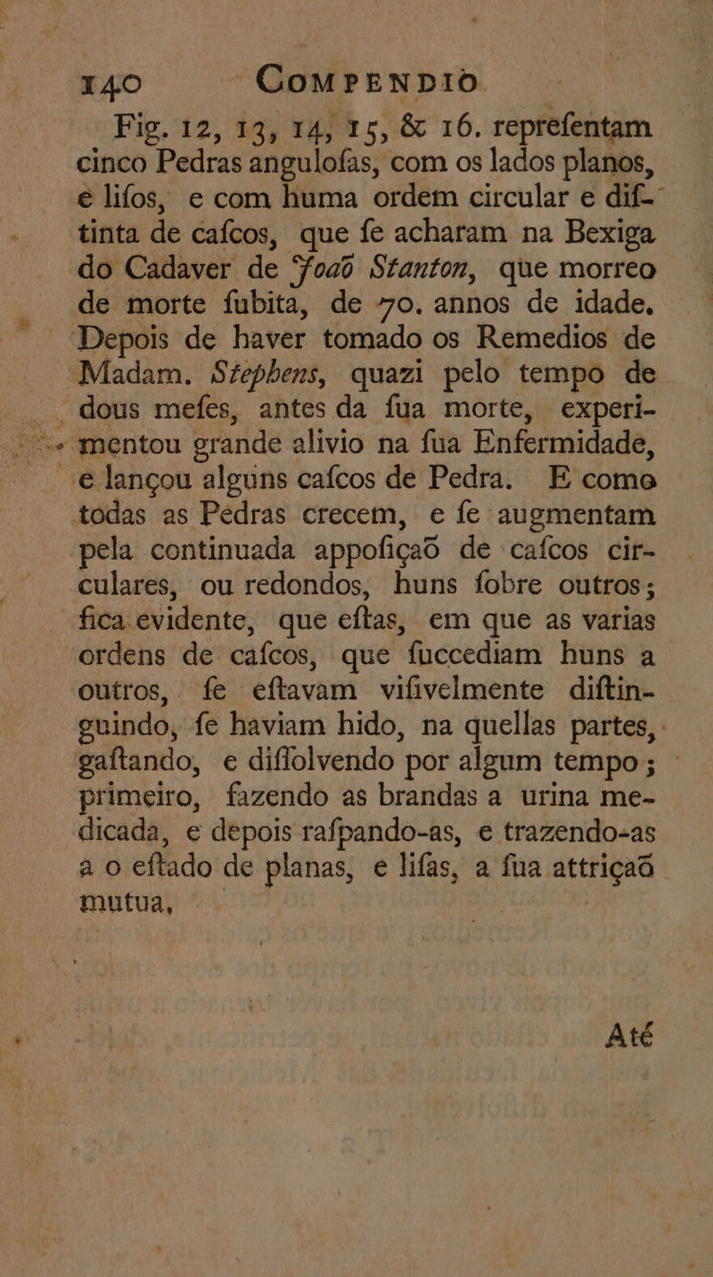 Fig. 12, 19; 14, 15, &amp; 16. reprefentam cinco Pedras angulofas, com os lados planos, € lifos, e com huma ordem circular e dife” tinta de caícos, que fe acharam na Bexiga do Cadaver de Foao Stanton, que morreo o a pela continuada appofiças de caícos cir- culares, ou redondos, huns fobre outros; fica: evidente, que eftas s, em que as varias ordens de caícos, que fuccediam huns a | outros, fe eftavam vifivelmente diftin- primeiro, fazendo as brandas a urina me- dicada, e depois rafpando-as, e trazendo-as à o eftado de planas, e lifas, a fua attriçaô mutua, Até