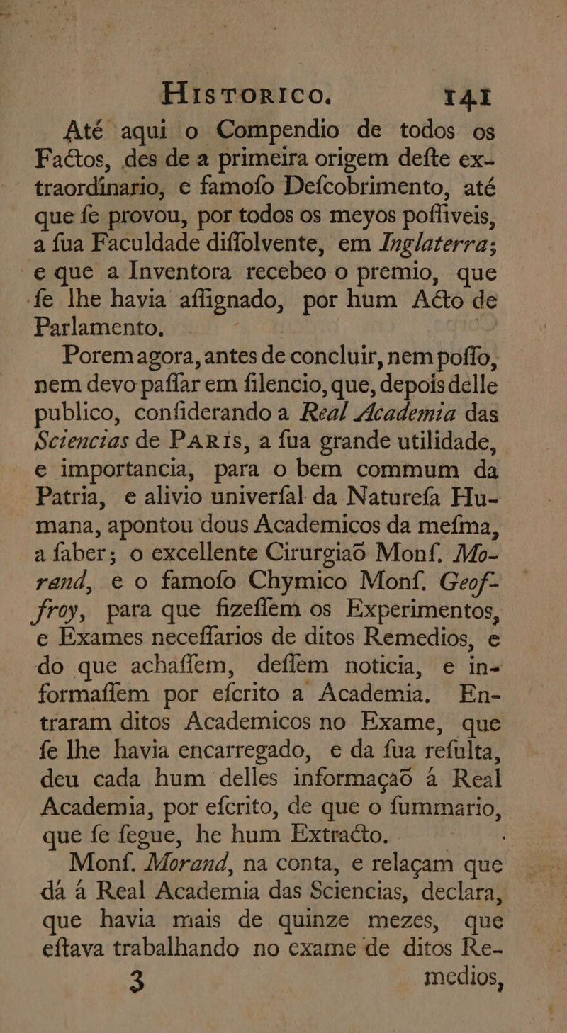 Até aqui o Compendio de todos os FaGtos, des de a primeira origem deite ex- traordinario, e famofo Defcobrimento, até que fe provou, por todos os meyos pofliveis, a fua Faculdade diflolvente, em Inglaterra; “e que a Inventora recebeo o premio, que fe lhe havia aflignado, por hum Aéto de Parlamento ou aca a Poremagora, antes de concluir, nem poílo, nem devo paflar em filencio, que, depois delle publico, confiderando a Real Academia das Sezencias de PARIs, a fua grande utilidade, e importancia, para o bem commum da Patria, e alivio univeríal da Naturefa Hu- mana, apontou dous Academicos da mefma, a faber; o excellente Cirurgiao Monf, Mo- rand, e o famofo Chymico Monf. Geof- froy, para que fizeflem os Experimentos, e Exames neceflarios de ditos Remedios, e do que achaffem, deflem noticia, e in- formaflem por efcrito a Academia. En- traram ditos Academicos no Exame, que fe lhe havia encarregado, e da fua refulta, deu cada hum delles informaçao à Real Academia, por efcrito, de que o fummario, que fe fegue, he hum Extracto. Monf. Morand, na conta, e relaçam que da à Real Academia das Sciencias, declara, que havia mais de quinze mezes, que eítava trabalhando no exame de ditos Re- 3 medios,