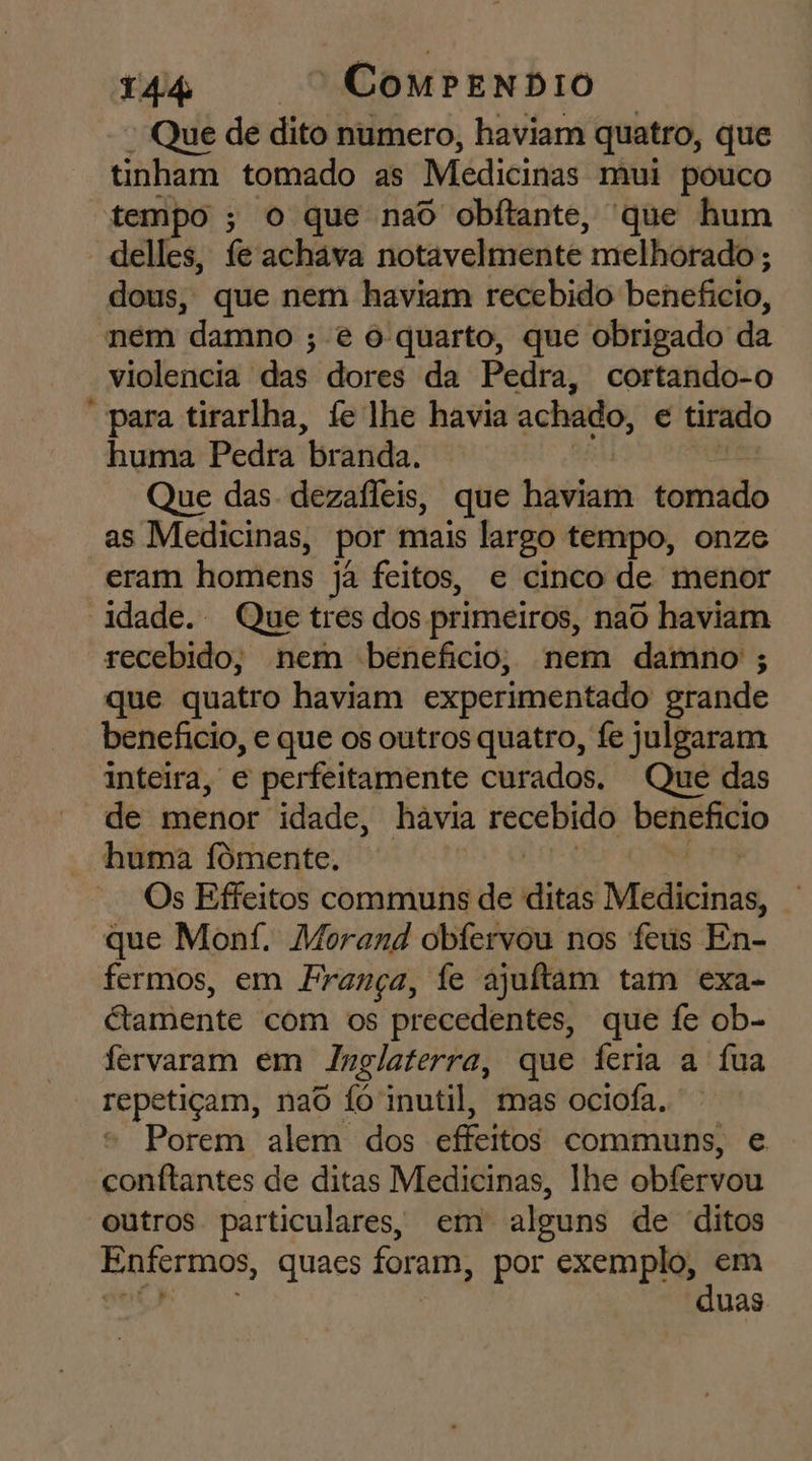 Que de dito numero, haviam quatro, que tinham tomado as Medicinas mui pouco tempo ; o que naô obftante, 'que hum delles, fe achava notavelmente melhorado ; dous, que nem haviam recebido benefício, ném damno ; é 6 quarto, que obrigado da - violencia das dores da Pedra, cortando-o “para tirarlha, fe lhe havia achado, € tirado huma Pedra “branda. Que das dezafleis, que haviam tomado as Medicinas, por mais largo tempo, onze eram homens ja feitos, e cinco de menor idade. Que tres dos primeiros, naô haviam recebido, nem beneficio, nem damno ; que quatro haviam experimentado grande benefício, e que os outros quatro, fe julgaram inteira, e perfeitamente curados. Que das de menor idade, hávia agido denpfcio huma fômente. Os Effeitos communs de ditáê Medicinas, à que Monf. Morand obfervou nos feús En- fermos, em França, fe ajulftam tam exa- Gamente com os precedentes, que fe ob- fervaram em Inglaterra, que feria a fua dp pot, nao fó inutil, mas ociofa. Porem alem dos effeitos communs, e conftantes de ditas Medicinas, lhe obfervou outros particulares, em alguns de ditos Enfermos, quaes foram, por exemplo, em duas